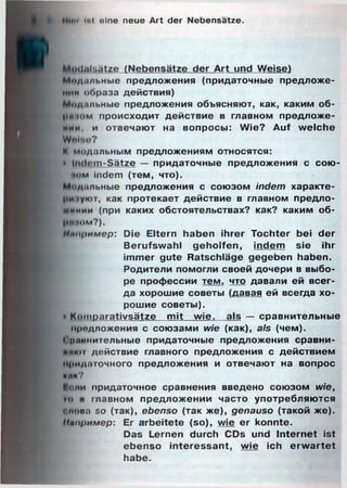 Mim It.t eine neue Art der Nebensätze.
Modalsätze (Nebensätze der Art und Weise)
Мидильные предложения (придаточные предложе­
нии образа действия)
Ц/Ьщ.шьные предложения объясняют, как, каким об-
рцаим происходит действие в главном предложе­
нии, и отвечают на вопросы: Wie? Auf welche
Wfrite?
К модальным предложениям относятся:
• Indom-Sätze — придаточные предложения с сою­
зом indem (тем, что).
Модильные предложения с союзом indem характе­
ри іуют, как протекает действие в главном предло-
щкиии (при каких обстоятельствах? как? каким об-
|Н1 юм?).
Нппример: Die Eltern haben ihrer Tochter bei der
Berufswahl geholfen, indem sie ihr
immer gute Ratschläge gegeben haben.
Родители помогли своей дочери в выбо­
ре профессии тем, что давали ей всег­
да хорошие советы (давая ей всегда хо­
рошие советы).
• Komparativsätze mit wie, als — сравнительные
предложения с союзами wie (как), a/s (чем).
і риинительные придаточные предложения сравни-
■ймн действие главного предложения с действием
придаточного предложения и отвечают на вопрос
кик?
Копи придаточное сравнения введено союзом wie,
ю и главном предложении часто употребляются
олова so (так), ebenso (так же), genauso (такой же).
11чп1>имер: Er arbeitete (so), wie er konnte.
Das Lernen durch CDs und Internet ist
ebenso interessant, wie ich erw artet
habe.
 