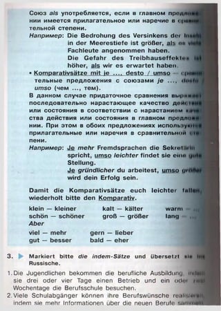 Союз als употребляется, если в главном продн
нии имеется прилагательное или наречие в с|ш
тельной степени.
Например: Die Bedrohung des Versinkens doi l
in der Meerestiefe ist größer, als on
Fachleute angenommen haben.
Die Gefahr des Treibhauseffekt«'«
höher, als wir es erwartet haben.
• Komparativsätze mit ie __ desto / umso - ein«
ТеЛЬНЫе Предложения С С О Ю З а М И je .... ihn,
umso (чем ..., тем).
В данном случае придаточное сравнения выри*
последовательно нарастающее качество д о т
или состояния в соответствии с нарастанием *
ства действия или состояния в главном продли
НИИ. При ЭТОМ В обоих предложениях ИСПОЛЬ 1ум1
прилагательные или наречия в сравнительной •
пени.
Например: Je m ehr Fremdsprachen die Sekrotihii«
spricht, umso leichter findet sie ein« <
Stellung.
Je gründlicher du arbeitest, umso </>
wird dein Erfolg sein.
Damit die Komparativsätze euch leichter full«
wiederholt bitte den Komparativ.
klein — kleiner kalt — kälter warm
schön — schöner groß — größer lang
Aber
viel — mehr gern — lieber
gut — besser bald — eher
3. fc M arkiert bitte die indem-Sätze und übersetzt ul«
Russische.
1.Die Jugendlichen bekommen die berufliche Ausbildung. imlaiR
sie drei oder vier Tage einen Betrieb und ein odoi zwei
Wochentage die Berufsschule besuchen.
2. Viele Schulabgänger können ihre Berufswünsche геаНЫмгвИ
indem sie mehr Informationen über die neuen Berufe s u m m lfl
 