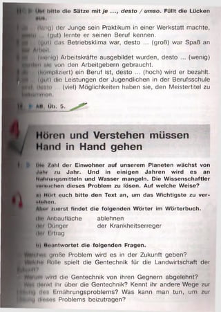 t
B(lMiiu) der Junge sein Praktikum in einer Werkstatt machte,
)Ü , (uut) lernte er seinen Beruf kennen.
B (l|iil) das Betriebsklima war, desto ... (groß) war Spaß an
All lull
K (w»»mi<j) Arbeitskräfte ausgebildet wurden, desto ... (wenig)
|
■ itlto ... (viel) Möglichkeiten haben sie, den Meistertitel zu
llilim II
► mi. DI». 5 .
Hören und Verstehen müssen
H.ind in Hand gehen
£ IMi> /.ihl der Einwohner auf unserem Planeten wächst von
itaht zu Jahr. Und in einigen Jahren wird es an
Ni«liMiiu|smitteln und Wasser mangeln. Die Wissenschaftler
vmi buchen dieses Problem zu lösen. Auf welche Weise?
«I IHlit euch bitte den Text an, um das Wichtigste zu ver-
iiih in .
| AI)«' zuerst findet die folgenden Wörter im Wörterbuch.
(Im Anbaufläche ablehnen
ili'i Hunger der Krankheitserreger
•I«ii l rtrag
••i iix.intwortet die folgenden Fragen.
TJc*hmi uioße Problem wird es in der Zukunft geben?
......... Holle spielt die Gentechnik für die Landwirtschaft der
If e UlM toltte die Sätze mit je desto / umso. Füllt die Lücken
 