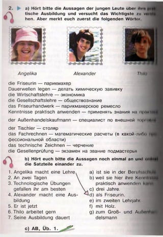 2. a) Hört bitte die Aussagen der jungen Leute übet iIim»
die Friseurin — парикмахер
Dauerwellen legen — делать химическую завивку
die Wirtschaftslehre — экономика
die Gesellschaftslehre — обществознание
das Friseurhandwerk — парикмахерское ремесло
Kenntnisse praktisch anwenden — применять знания на прпн
der Außenhandelskaufmann — специалист по внешней треп“
der Tischler — столяр
das Fachrechnen — математические расчеты (в какой-лиги»
фессиональной области)
das technische Zeichnen — черчение
die Gesellenprüfung — экзамен на звание подмастерья
b) Hört euch bitte die Aussagen noch einmal an umi <>
tische Ausbildung und versucht das Wichtigste /u v
hen. Aber merkt euch zuerst die folgenden Wöitm
>
Angelika Alexander I I uh
die Satzteile einander zu.
1. Angelika macht eine Lehre
2. An zwei Tagen
3. Technologische Übungen
a) ist sie in der Bemlv.i li
b) weil sie hier ihre Kcnnln
bildung
5. Er ist jetzt
6 . Thilo arbeitet gern
7. Seine Ausbildung dauert
gefallen ihr am besten
4. Alexander macht eine Aus-
praktisch anwenden
c) drei Jahre.
d) als Friseurin.
e) im zweiten Lehrjahi
f) mit Holz.
g) zum Groß- und AiiIIhm,
delsmann
c) AB, Üb. 1■
 
