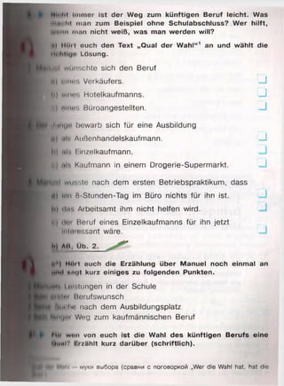 Mh iii Immer ist der Weg zum künftigen Beruf leicht. Was
Hit" tit man zum Beispiel ohne Schulabschluss? Wer hilft,
Unum man nicht weiß, was man werden will?
nl iioit euch den Text „Qual der Wahl“1 an und wählt die
•i< Lösung.
■01 wünschte sich den Beruf
jß) ulnns Verkäufers. J
h) Minos Hotelkaufmanns. —I
».) nint’S Büroangestellten.
JiitiU'’ bewarb sich für eine Ausbildung
ü) Ml*. Außenhandelskaufmann. u
Io .«I*. I.inzelkaufmann.
t ) uh. Kaufmann in einem Drogerie-Supermarkt.
ynl wusste nach dem ersten Betriebspraktikum, dass
I) uln 8 Stunden-Tag im Büro nichts für ihn ist.
») (Inr. Arbeitsamt ihm nicht helfen wird.
I dm Heruf eines Einzelkaufmanns für ihn jetzt
imI«mossant wäre.
и ли Üb. 2.
Moii euch die Erzählung über Manuel noch einmal an
iokI anvit kurz einiges zu folgenden Punkten.
WH Leistungen in der Schule
ui*.im ßorufswunsch
| hm in- nach dem Ausbildungsplatz
iMiKjm Weg zum kaufmännischen Beruf
Mii wun von euch ist die Wahl des künftigen Berufs eine
U((nt7 I rzählt kurz darüber (schriftlich).
niil муки выбора (сравни с поговоркой „Wer die Wahl hat, hat die
 