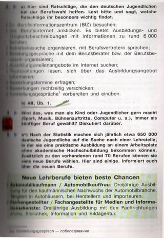■ l ) Hier sind Ratschläge, die den deutschen Jugendlichen
5 lt»l (Im Berufswahl helfen. Lest bitte und sagt, welche
Mulm likige ihr besonders wichtig findet.
^^BjHiltilnlorm ationszentrum (BIZ) besuchen;
ul:.internet anklicken. Es bietet Ausbildungs- und
^■bwIlMlHü.chreibungen mit Informationen zu rund 6 000
lUuNuehe organisieren, mit Berufsvertretern sprechen;
| u»iu''spräche mit dem Berufsberater bzw. der Berufsbe-
■ H fln Mluanisieren;
^■(lunuwitellenangebote im Internet suchen;
■ ift,u ii,i„u c n lesen, sich über das Ausbildungsangebot
Is Kind oder Jugendlicher gern macht
nauftritte, Computer u. a.), immer als
hlt? Diskutiert darüber.
k machen sich jährlich etwa 650 000
! auf die Suche nach einer Lehrstelle,
»che Ausbildung an einem Arbeitsplatz
lochschulbildung bekommen können,
handenen rund 70 Berufen können sie
hlen. Hier sind einige. Informiert euch
e.
i bieten beste Chancen
itomobilkauffrau: Dreijährige Ausbil-
len Nachwuchs der Automobilbranche,
»ei Herstellern und Importeuren,
ngestellte für Medien und Informa-
Ausbildung mit den Fachrichtungen
3 n;
erschicken;
bereiten und einüben.
BL Bibliothek, Information und Bildagentur.
yHUatollliilUHUespräch — coöeceflOBaHne
 