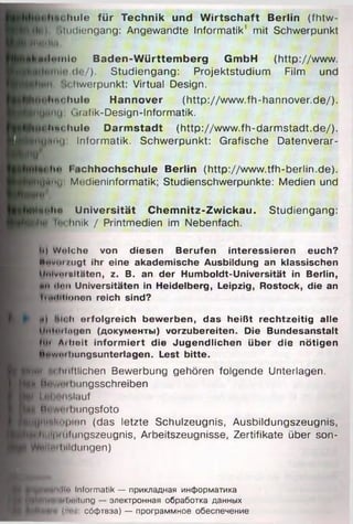 t luilo fü r Technik und W irts c h a ft Berlin (fhtw-
Pl') ßtudiengang: Angewandte Informatik' mit Schwerpunkt
f|il»ill,i
Jllleiiilo B a d e n -W ü rttem b e rg Gm bH (http://www.
de/). Studiengang: Projektstudium Film und
!>chwerpunkt: Virtual Design.
J M tiftc h u le H annover (http://www.fh-hannover.de/).
j f l min: Oafik-Design-Informatik.
J p h t c h u le D arm stad t (http://www.fh-darm stadt.de/).
V g ttn u Informatik. Schwerpunkt: Grafische Datenverar-
M
i*hii I ichhochschule Berlin (http://www.tfh-berlin.de).
)Иу«ми Mrdieninformatik; Studienschwerpunkte: Medien und
‘iin'
M|<>Im> U niversität C h e m n itz-Z w ic ka u . Studiengang:
П Я tnchnik / Printmedien im Nebenfach.
It| Welche von diesen Berufen interessieren euch?
I H«vi)i/ugt ihr eine akademische Ausbildung an klassischen
и Mnlvomltäten, z. B. an der Humboldt-Universität in Berlin,
ii, #ti dun Universitäten in Heidelberg, Leipzig, Rostock, die an
tmduionen reich sind?
Pi Ki« и erfolgreich bewerben, das heißt rechtzeitig alle
Мм1<мlagen (документы) vorzubereiten. Die Bundesanstalt
hu Aihoit informiert die Jugendlichen Uber die nötigen
Hnwi»ihungsunterlagen. Lest bitte.
НИШ Iиiftlichen Bewerbung gehören folgende Unterlagen.
^■Biiwiiibiingsschreiben
tei (»ilmnslauf
■ I Mnwni bungsfoto
HK|iinl<<i|}inn (das letzte Schulzeugnis, Ausbildungszeugnis,
TphlH|iiiilimgszeugnis, Arbeitszeugnisse, Zertifikate über son-
' WBMniliildungen)
Btowoixltn Informatik — прикладная информатика
^H||HHi«*li''itiing — электронная обработка данных
(//•••. сбфтвэа) — программное обеспечение
 