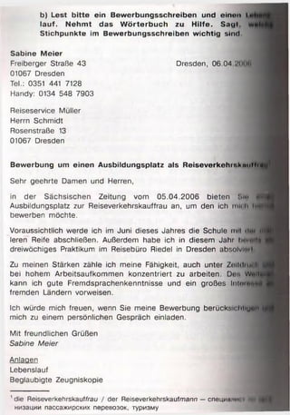 b) Lest bitte ein Bewerbungsschreiben und einen l
lauf. Nehmt das Wörterbuch zu Hilfe. Sagt.
Stichpunkte im Bewerbungsschreiben wichtig sind.
Sabine Meier
Freiberger Straße 43 Dresden, 06.04 :'( кin
01067 Dresden
Tel.: 0351 441 7128
Handy: 0134 548 7903
Reiseservice Müller
Herrn Schmidt
Rosenstraße 13
01067 Dresden
Bewerbung um einen Ausbildungsplatz als Reiseverkehit.kmiMidtl1
Sehr geehrte Damen und Herren,
in der Sächsischen Zeitung vom 05.04.2006 bieten Sltf flH
Ausbildungsplatz zur Reiseverkehrskauffrau an, um den ich mit li IHM
bewerben möchte.
Voraussichtlich werde ich im Juni dieses Jahres die Schule mit <l«i fflfl
leren Reife abschließen. Außerdem habe ich in diesem Jahr li.... ||| |
dreiwöchiges Praktikum im Reisebüro Riedel in Dresden absolviml
Zu meinen Stärken zähle ich meine Fähigkeit, auch unter ZoIIiImioN 6
bei hohem Arbeitsaufkommen konzentriert zu arbeiten. De« w ..um
kann ich gute Fremdsprachenkenntnisse und ein großes lnl«i«*md
fremden Ländern vorweisen.
Ich würde mich freuen, wenn Sie meine Bewerbung berücktiichllu0H:_
mich zu einem persönlichen Gespräch einladen.
Mit freundlichen Grüßen
Sabine Meier
Anlagen
Lebenslauf
Beglaubigte Zeugniskopie
'd ie Reiseverkehrskauffrau / der Reiseverkehrskaufmann — специи m i ' < h i )
низации пассажирских перевозок, туризму
 