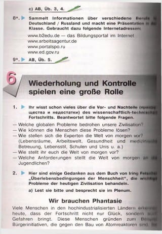 с) AB, Üb. З, 4.
8 *. Sammelt Informationen über verschiedene (>>■•tifi
Deutschland / Russland und macht eine Präsentation tu
Klasse. Gebraucht dazu folgende Internetadressun:
www.b2edu.de — das Bildungsportal im Internet
www.arbeitsagentur.de
www.portalspo.ru
www.ed.gov.ru
9 *. > AB, Üb. 5.
Wiederholung und Kontrolle
spielen eine große Rolle
1. Ihr wisst schon vieles über die Vor- und Nachteil«» (м|«*ий
щества и недостатки) des wissenschaftlich-to<:liiiiN»>hf
Fortschritts. Beantwortet bitte folgende Fragen.
— Welche globalen Probleme bedrohen unsere Zivilisation?
— Wie können die Menschen diese Probleme lösen?
— Wie stellen sich die Experten die Welt von morgen voi
(Lebensräume, Arbeitswelt, Gesundheit und т ш Ії/Ім іИ
Betreuung, Lebensstil, Schulen und Unis u. a.)
— Wie stellt ihr euch die Welt von morgen vor?
— Welche Anforderungen stellt die Welt von morgon mi
Jugendlichen?
2. Hier sind einige Gedanken aus dem Buch von Iring I «IMtf
„Überlebensbedingungen der Menschheit“, die witih
Probleme der heutigen Zivilisation behandeln. i
a) Lest sie bitte und besprecht sie im Plenum.
Wir brauchen Phantasie
Viele Menschen in den hochindustrialisierten Ländern "iK n f)«
heute, dass der Fortschritt nicht nur Glück, sondern « |ji
Gefahren bringt. Diese Menschen gründen zum И'Ч.щЦ
Bürgerinitiativen, die gegen den Bau von Atomreaktoren мін! і
 