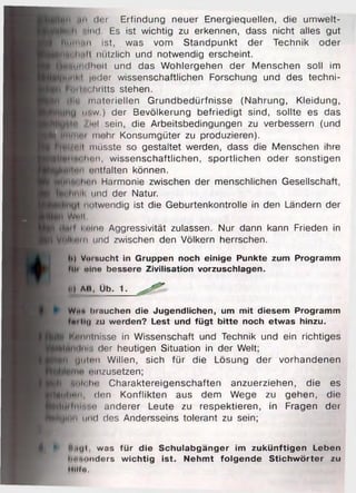 t$|ii mii der Erfindung neuer Energiequellen, die umwelt-
■Kjtlh mikI. Es ist wichtig zu erkennen, dass nicht alles gut
^H in n n ist, was vom Standpunkt der Technik oder
■fciilwilt nützlich und notwendig erscheint.
^M tuiiilhiiit und das Wohlergehen der Menschen soll im
JllJhM Juder wissenschaftlichen Forschung und des techni-
jt fuilnchritts stehen.
■ jjjh u materiellen Grundbedürfnisse (Nahrung, Kleidung,
U#w.) der Bevölkerung befriedigt sind, sollte es das
jB ||n /ml sein, die Arbeitsbedingungen zu verbessern (und
^■flitini mehr Konsumgüter zu produzieren).
H ^ fe ll müsste so gestaltet werden, dass die Menschen ihre
^ ■ jltiilm n , wissenschaftlichen, sportlichen oder sonstigen
_j|l#l|nii nntfalten können.
■(Micilmn Harmonie zwischen der menschlichen Gesellschaft,
L^tiliuil' und der Natur.
notwendig ist die Geburtenkontrolle in den Ländern der
H Wi.ll
K0(lfl Knlne Aggressivität zulassen. Nur dann kann Frieden in
Vplkem und zwischen den Völkern herrschen.
I, lt) Voi fiucht in Gruppen noch einige Punkte zum Programm
fllt »Ino bessere Zivilisation vorzuschlagen.
. | Al», Üb. 1. ^ t ^
Wim brauchen die Jugendlichen, um mit diesem Programm
tmi Do zu werden? Lest und fügt bitte noch etwas hinzu.
I Kenntnisse in Wissenschaft und Technik und ein richtiges
fifAnilniii der heutigen Situation in der Welt;
Im uiiicu Willen, sich für die Lösung der vorhandenen
einzusetzen;
H *ti»l< Im Charaktereigenschaften anzuerziehen, die es
■Ulmn, den Konflikten aus dem Wege zu gehen, die
H lffiiin s n anderer Leute zu respektieren, in Fragen der
J B ln ii und des Andersseins tolerant zu sein;
I
l j ► t. .i(| i , was für die Schulabgänger im zukünftigen Leben
Imnonders wichtig ist. Nehmt folgende Stichwörter zu
Hilf«.
 
