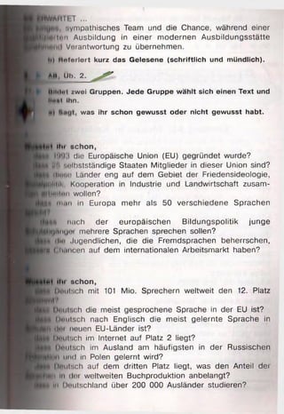 pHWAI 11I ;T ...
sympathisches Team und die Chance, während einer
^ ■ d iln n Ausbildung in einer modernen Ausbildungsstätte
Verantwortung zu übernehmen.
I h| Hntorlert kurz das Gelesene (schriftlich und mündlich).
* Ah Üb. 2.
Mlldol zwei Gruppen. Jede Gruppe wählt sich einen Text und
litial Ihn.
was ihr schon gewusst oder nicht gewusst habt.
•ti Hu schon,
•1 |un:i die Europäische Union (EU) gegründet wurde?
I |П M'lbstständige Staaten Mitglieder in dieser Union sind?
j| Hluhn Länder eng auf dem Gebiet der Friedensideologie,
Эи1НП>. Kooperation in Industrie und Landwirtschaft zusam-
!wliff!l"ii wollen?
f | иииi in Europa mehr als 50 verschiedene Sprachen
nach der europäischen Bildungspolitik junge
;!‘Urtiuj'4 mehrere Sprachen sprechen sollen?
Щ dl« .Jugendlichen, die die Fremdsprachen beherrschen,
m Clmiicen auf dem internationalen Arbeitsmarkt haben?
i ^ i «in sch o n ,
tfoH* Deutsch mit 101 Mio. Sprechern weltweit den 12. Platz
■tt§ l.h'iii'.oh die meist gesprochene Sprache in der EU ist?
]U J | |)i'iii8 Ch nach Englisch die meist gelernte Sprache in
J |f» i|f>i neuen EU-Länder ist?
H M tJnuisch im Internet auf Platz 2 liegt?
Kgfc iH'iiii.ch im Ausland am häufigsten in der Russischen
und in Polen gelernt wird?
Dnutsch auf dem dritten Platz liegt, was den Anteil dei
K i i i in (lut weltweiten Buchproduktion anbelangt?
H fli in Deutschland über 200 000 Ausländer studieren?
 