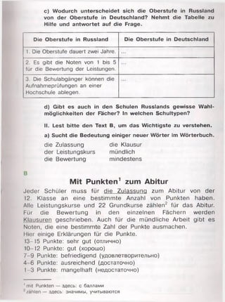 c) Wodurch unterscheidet sich die Oberstufe in Russland
von der Oberstufe in Deutschland? Nehmt die Tabelle zu
Hilfe und antwortet auf die Frage.
Die Oberstufe in Russland Die Oberstufe in Deutschland
1. Die Oberstufe dauert zwei Jahre. ...
2. Es gibt die Noten von 1 bis 5
für die Bewertung der Leistungen.
3. Die Schulabgänger können die
Aufnahmeprüfungen an einer
Hochschule ablegen.
d) Gibt es auch in den Schulen Russlands gewisse Wahl­
möglichkeiten der Fächer? In welchen Schultypen?
II. Lest bitte den Text B, um das Wichtigste zu verstehen.
a) Sucht die Bedeutung einiger neuer Wörter im Wörterbuch.
die Zulassung die Klausur
der Leistungskurs mündlich
die Bewertung mindestens
В
Mit Punkten1 zum Abitur
Jeder Schüler muss für die Zulassung zum Abitur von der
12. Klasse an eine bestimmte Anzahl von Punkten haben.
Alle Leistungskurse und 22 Grundkurse zählen2 für das Abitur.
Für die Bewertung in den einzelnen Fächern werden
Klausuren geschrieben. Auch für die mündliche Arbeit gibt es
Noten, die eine bestimmte Zahl der Punkte ausmachen.
Hier einige Erklärungen für die Punkte.
13-15 Punkte: sehr gut (отлично)
10 12 Punkte: gut (хорошо)
7 9 Punkte: befriedigend (удовлетворительно)
4 6 Punkte: ausreichend (достаточно)
1-3 Punkte: mangelhaft (недостаточно)
' mit Punkten — здесь: с баллами
zahlen — здесь: значимы, учитываются
 
