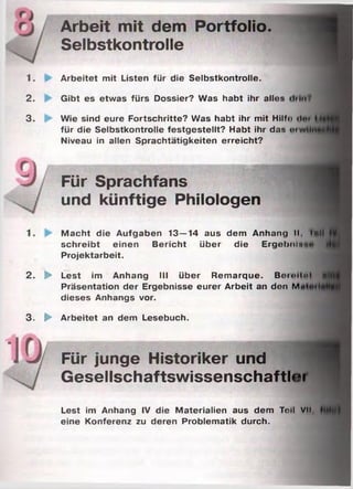 Arbeit mit dem Portfolio.
Selbstkontrolle
1. Arbeitet mit Listen für die Selbstkontrolle.
2. Gibt es etwas fürs Dossier? Was habt ihr alles
3. Wie sind eure Fortschritte? Was habt ihr mit Hilf«) «Im
für die Selbstkontrolle festgestellt? Habt ihr das «««)
Niveau in allen Sprachtätigkeiten erreicht?
4ifl
Für Sprachfans
und künftige Philologen
1. Macht die Aufgaben 13—14 aus dem Anhang II, lull
schreibt einen Bericht über die Ergebninc
Projektarbeit.
2. ► Lest im Anhang III über Remarque. Berollnl Hl
Präsentation der Ergebnisse eurer Arbeit an den M«
dieses Anhangs vor.
3. ► Arbeitet an dem Lesebuch.
Für junge Historiker und
Gesellschaftswissenschaftler
Lest im Anhang IV die Materialien aus dem Toll VII,
eine Konferenz zu deren Problematik durch.
 