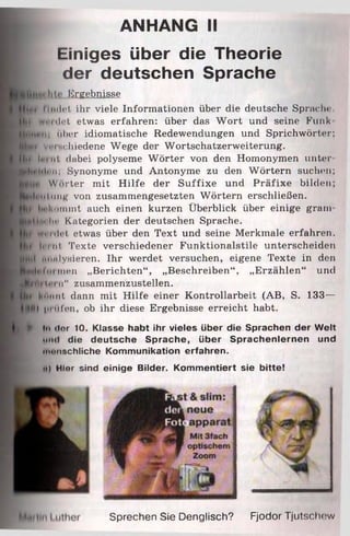 ANHANG II
Einiges über die Theorie
der deutschen Sprache
Ergebnisse
H jp t i inilrt ihr viele Informationen über die deutsche Sprach«-.
■Bi vii ■1 1<-1 etwas erfahren: über das W ort und seine Funk
Hmt« ii über idiomatische Redewendungen und Sprichwörter:
K h v«-i schiedene Wege der Wortschatzerweiterung.
11,1 Im, ul dabei polyseme Wörter von den Homonymen unter
■p|tPltl<-it; Synonyme und Antonyme zu den Wörtern suchen;
Wörter mit H ilfe der Suffixe und Präfixe bilden;
J^niilntiK von zusammengesetzten Wörtern erschließen,
f t f hnknmmt auch einen kurzen Überblick über einige gram
«Mm. hr Kategorien der deutschen Sprache.
|f* vvi'i ili'l etwas über den Text und seine Merkmale erfahren,
leint Texte verschiedener Funktionalstile unterscheiden
J№|l ittmlysieren. Ihr werdet versuchen, eigene Texte in den
M H l i ' l 'inen „Berichten“, „Beschreiben“, „Erzählen“ und
Jiti.ii. i n“ zusammenzustellen.
E? MÜimt dann mit Hilfe einer Kontrollarbeit (AB, S. 133—
) |iitifen, ob ihr diese Ergebnisse erreicht habt.
► ln ilor 10. Klasse habt ihr vieles über die Sprachen der Welt
•uni die deutsche Sprache, über Sprachenlernen und
«'umschliche Kommunikation erfahren.
ii ) Hier sind einige Bilder. Kommentiert sie bitte!
Sprechen Sie Denglisch? Fjodor Tjutschew
 
