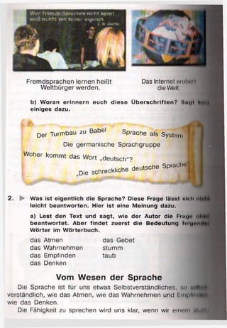 Fremdsprachen lernen heißt
Weltbürger werden.
Das Internet ornlmil
die Welt
b) Woran erinnern euch diese Überschriften? S«y(
einiges dazu.
Der Turmbau zu Babel Sprache als System
Die germanische Sprachgruppe
Woher kommt das Wort „deutsch“? M
„D ie sc h re c k lich e deutsche S p ra ch.,*
2 . ► Was ist eigentlich die Sprache? Diese Frage lässt «l< h ul»
leicht beantworten. Hier ist eine Meinung dazu.
a) Lest den Text und sagt, wie der Autor die Fum" ..»«
beantw ortet. Aber findet zuerst die Bedeutung IoIumm»
W örter im W örterbuch.
das Atmen
das Wahrnehmen
das Empfinden
das Denken
das Gebet
stumm
taub
Vom Wesen der Sprache
Die Sprache ist für uns etwas Selbstverständliches, so itM
verständlich, wie das Atmen, wie das Wahrnehmen und Eni| iin*•u
wie das Denken.
Die Fähigkeit zu sprechen wird uns klar, wenn wir einem ulnt*V
 