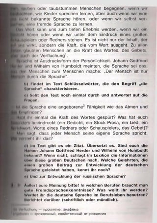 И Imihon oder taubstummen Menschen begegnen, wenn wii
M H nun wie Kinder sprechen lernen, aber auch wenn wir eine
■iii> hl bekannte Sprache hören, oder wenn wir selbst vm
■ » и , «чип fremde Sprache zu lernen.
H ti'l W«iil kann uns zum tiefen Erlebnis werden, wenn wii tun
jm ilit hOien oder wenn wir unter dem Eindruck eines grolinn
M " iHolois oder Redners stehen. Es ist nicht nur der Inhalt, der
I |in wii kt, sondern die Kraft, die vom Wort ausgeht. Zu allen
« fl ylitiit>ten Menschen an die Kraft des Wortes, des Gebets,
)h|m i h der Verfluchung1.
wiinche ist Ausdrucksform der Persönlichkeit. Johann Gottfiied
• »«<• und Wilhelm von Humboldt meinten, die Sprache sei das,
jtiliH i Mi-rischen zum Menschen mache: „Der Mensch ist nur
pfflli iluich die Sprache“.
h) Findet im Text Schlüsselwörter, die den B egriff „die
Bpinche“ charakterisieren.
• ) Soht den Text noch einmal durch und antw ortet auf die
I MMJon.
M tllr» Sprache eine angeborene2 Fähigkeit wie das Atmen und
*l feui|iiinden?
Hülil ihi einmal die Kraft des Wortes gespürt? Was hat euch
leinler. beeindruckt (ein Gedicht, ein Stück Prosa, ein Lied, ein
A liw iiii. Worte eines Redners oder Schauspielers, das Gebet)?
■ли mgt, dass jeder Mensch seine eigene Sprache spricht.
WiiniHit ihr das?
•I) Im Text gibt es ein Zitat. Übersetzt es. Sind euch die
Niamon Johann Gottfried Herder und Wilhelm von Humboldt
hokunnt? Wenn nicht, schlagt im Lexikon die Informationen
ul mm diese großen Deutschen nach. Welche Gelehrten, die
«»inen großen Beitrag zur Entwicklung der deutschen
ripinche geleistet haben, kennt ihr noch?
«>) Und zur Entwicklung der russischen Sprache?
Auflort eure Meinung bitte! In welchen Berufen braucht man
i«Mi«• Frem dsprachenkenntnisse? W as w ollt ihr werden?
Woidot ihr die deutsche Sprache im Berufsleben benutzen?
•«lich tet darüber (schriftlich oder mündlich).
VmiIIih innig - проклятие, анафема
рЩмнщ прожденный, свойственный от рождения
 