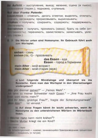 Auftritt - выступление, выход; явление, сцена (в пьесе);
Воионис (перен.); подножка, ступенька.
ЦЬрг Franka Potente:
plt'hnon — отмечать, делать отметки; выделять, отличать;
Шт>. награждать; прорисовывать, вырисовывать;
|НфП получать; сохранять, содержать; поддерживать,
VtMHHaib;
Haltinon — получать, принимать (заказ); брать на себя (от-
ПСИносгь); перенимать, заимствовать; захватывать, увле-
(HfpeHi).
Ol« Wörter unten sind Homonyme. Ihr Gebrauch führt auch
■um Wortspiel.
•Hohen семь
«loben (-te, -t)- просеивать
das Essen - еда
Essen - город в Германии
mom Alter - мой возраст
mom Alter - мой старик (муж)
н) lost folgende Minidialoge und übersetzt sie ins
Russische. Kann man das Wortspiel in den Übersetzungen
wiixlorgeben?
gibt dmimal sieben?“ — „Feines Mehl1.“
fllH l /11 meiner Schwester nach Essen.“ — „Ihre Frau kocht
) Wohl nichts mehr?“
Ilii Alter, gnädige Frau?“ , fragte der Scheidungsanwalt?.
■ I f r ? ••• Ist verreist.“
I») Auf diese Fragen könnt ihr leicht antworten, wenn ihr
Homonyme zu den unterstrichenen Wörtern im Wörterbuch
findet.
Hahn kann nicht krähen3?
Wohl in Muttei kriegt nie ein Kind?
M tlll мука
■ili»iilniii|'.,')iiwalt — адвокат, занимающийся бракоразводными процесі .іми
Н ~ кукарекать (о петухе)
 