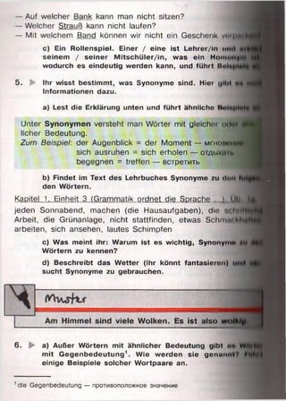 — Auf welcher Bank kann man nicht sitzen?
— Welcher Strauß kann nicht laufen?
— Mit welchem Band können wir nicht ein Geschenk v»
c) Ein Rollenspiel. Einer / eine ist Lehrer/in ui
seinem / seiner Mitschüler/in, was ein Hom<>
wodurch es eindeutig werden kann, und führt H«
5. Ihr wisst bestimmt, was Synonyme sind. Hier (ji
Informationen dazu.
a) Lest die Erklärung unten und führt ähnliche В
Unter Synonymen versteht man Wörter mit gleichet
licher Bedeutung.
Zum Beispiel: der Augenblick = der Moment — мгнов
sich ausruhen = sich erholen — отды
begegnen = treffen — встретить
b) Findet im Text des Lehrbuches Synonyme zu <l<"
den Wörtern.
Kapitel 1. Einheit 3 (Grammatik ordnet die Sprache ...)
jeden Sonnabend, machen (die Hausaufgaben), die
Arbeit, die Grünanlage, nicht stattfinden, etwas Schn
arbeiten, sich ansehen, lautes Schimpfen
c) Was meint ihr: Warum ist es wichtig, Synonym
Wörtern zu kennen?
d) Beschreibt das Wetter (ihr könnt fantasieren)
sucht Synonyme zu gebrauchen.
Am Himmel sind viele Wolken. Es ist also
6. ► a) Außer Wörtern mit ähnlicher Bedeutung gibt ••
mit Gegenbedeutung1. Wie werden sie genau
einige Beispiele solcher Wortpaare an.
1die Gegenbedeutung — противоположное значение
 
