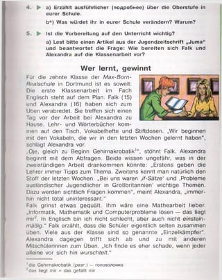 4. ► a) Erzählt ausführlicher (подробнее) über die Oberstufe in
eurer Schule.
b*) Was würdet ihr in eurer Schule verändern? Warum?
5. ► Ist die Vorbereitung auf den Unterricht wichtig?
a) Lest bitte einen Artikel aus der Jugendzeitschrift „Juma“
und beantwortet die Frage: Wie bereiten sich Falk und
Alexandra auf die Klassenarbeit vor?
Wer lernt, gewinnt
Für die zehnte Klasse der Max-Born-
Realschule in Dortmund ist es soweit:
Die erste Klassenarbeit im Fach
Englisch steht auf dem Plan. Falk (15)
und Alexandra (16) haben sich zum
Üben verabredet. Sie treffen sich einen
Tag vor der Arbeit bei Alexandra zu
Hause. Lehr- und Wörterbücher kom­
men auf den Tisch, Vokabelhefte und Stiftdosen. „Wir beginnen
mit den Vokabeln, die wir in den letzten Wochen gelernt haben“ ,
schlägt Alexandra vor.
..Oje, gleich zu Beginn Gehirnakrobatik1“, stöhnt Falk. Alexandra
beginnt mit dem Abfragen. Beide wissen ungefähr, was in der
zweistündigen Arbeit drankommen könnte: „Erstens geben die
Lehrer immer Tipps zum Thema. Zweitens kennt man natürlich den
Stoff der letzten Wochen. „Bei uns waren Jf-Sätze' und .Probleme
ausländischer Jugendlicher in Großbritannien' wichtige Themen.
Dazu werden sichtlich Fragen kommen“, meint Alexandra, „immer­
hin nicht total uninteressant.“
Falk grinst etwas gequält. Ihm wäre eine Mathearbeit lieber.
„Informatik, Mathematik und Computerprobleme lösen — das liegt
mir2. In Englisch bin ich nicht schlecht, aber auch nicht einstein­
mäßig.“ Falk erzählt, dass die Schüler eigentlich selten zusammen
üben. Viele aus der Klasse sind so genannte „Einzelkämpfer“ .
Alexandra dagegen trifft sich ab und zu mit anderen
Mitschülerinnen zum Üben. „Ich finde es eher schade, wenn jeder
alleine vor sich hin wurschtelt."
'die Gehirnakrobatik (разг.) — головоломка
•'das liegt mir = das gefällt mir
 