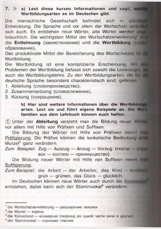 7. a) Lest diese kurzen Informationen und sagt,
Wortbildungsarten es im Deutschen gibt.
Die menschliche Gesellschaft befindet sich in tttAflfl
Entwicklung. Die Sprache und vor allem der Wortschatz vtttM
sich auch. Es entstehen neue Wörter, alte Wörter weiden uh
bräuchlich. Die wichtigsten Mittel der WortschatzerwtMteninu’
die Entlehnung (заимствование) und die W ortbildung (• m
образование).
Das produktivste Mittel der Bereicherung des Wortschatz«"« n«l
Wortbildung.
Die Wortbildung ist eine komplizierte Erscheinung Mil
Problemen der Wortbildung befasst sich sowohl die Lexikoloylfi
auch die Wortbildungslehre. Zu den Wortbildungsarten, dir» liti
deutsche Sprache besonders charakteristisch sind, gehomn
1. Ableitung (словопроизводство),
2. Zusammensetzung (словосложение),
3. Kürzung (сокращение).
b) Hier sind weitere Informationen Uber die WoilIHliIni
arten. Lest sie und führt eigene Beispiele an. Di« W
familien aus dem Lehrbuch können euch helfen.
ф Unter der Ableitung versteht man die Bildung neuiu Wm
vor allem mit Hilfe von Präfixen und Suffixen.
Die Bildung der Wörter mit Hilfe von Präfixen neiи«I m
Präfiaieruna. Die Präfixe können die lexikalische Bedeutung m!
Wurzel2 ganz verändern.
Zum Beispiel: Zug — Auszug — Anzug — Vorzug (пое.чд m
вок — костюм — преимущество).
Die Bildung neuer Wörter mit Hilfe von Suffixen nennt •<
Suffiaieruna.
Zum Beispiel: die Arbeit — der Arbeiter, das Kind klnr|||j
grün — grünen, das Glück — glücklich.
Im Deutschen können neue Wörter auch durch die Kunvtfl
entstehen, dabei kann sich der Stammvokal4 verändern
1die Wortschatzerweiterung — расширение лексики
2die Wurzel — корень
3die Konversion — конверсия (переход из одной части речи в дру'ую)
4der Stammvokal — корневая гласная
 