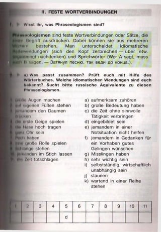 II. FESTE WORTVERBINDUNGEN
► Winat ihr, was Phraseologismen sind?
«xioiogismen sind feste Wortverbindungen oder Sätze, die
wn Rogriff ausdrücken. Dabei können sie aus mehreren
fiftrn bestehen. Man unterscheidet idiomatische
Sendungen (sich den Kopf zerbrechen — über etw.
Htmngt nachdenken) und Sprichwörter (Wer A sagt, muss
i l И sagen. — Затянул песню, так веди до конца.).
я) Was passt zusammen? Prüft euch mit Hilfe des
w^iterbuches. Welche idiomatischen Wendungen sind euch
bekannt? Sucht bitte russische Äquivalente zu diesen
i'hiiiseologismen.
VfnfWi Augen machen
Stil uiu«>nen Füßen stehen
jtHiHM'lem den Daumen
tlilK hm
dl»» hi Nie Geige spielen
du. n.r.o hoch tragen
Ohr sein
h» li li.iben
WtO große Rolle spielen
pililiinoi! stehen
Jdliitinden im Stich lassen
(llw /«»it totschlagen
a) aufmerksam zuhören
b) große Bedeutung haben
c) die Zeit ohne sinnvolle
Tätigkeit verbringen
d) eingebildet sein
e) jemandem in einer
Notsituation nicht helfen
f) jemandem in Gedanken für
ein Vorhaben gutes
Gelingen wünschen
g) Misslingen haben
h) sehr wichtig sein
i) selbstständig, wirtschaftlich
unabhängig sein
j) staunen
k) wartend in einer Reihe
stehen
2 3 4 5 6 7 8 9 10 11
d
 