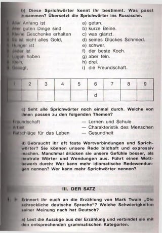 I•) Diese Sprichwörter kennt ihr bestimmt. Was passt
rimnmmen? Übersetzt die Sprichwörter ins Russische.
■ 1*1 Anfang ist
■llwi unten Dinge sind
■InImi) Geschenke erhalten
H lttl nicht alles Gold,
IliinyOf ist
Ist
l tiuon haben
Muln,
Muhuyt,
a) getan.
b) kurze Beine.
c) was glänzt.
d) seines Glückes Schmied.
e) schwer.
f) der beste Koch.
g) aber fein.
h) drei.
i) die Freundschaft.
i 2 3 4 5 6 7 8 9
d
o) Seht alle Sprichwörter noch einmal durch. Welche von
tlmon passen zu den folgenden Themen?
FreuiKltchaft — Lernen und Schule
Allmit — Charakteristik des Menschen
UhIm hläge für das Leben — Gesundheit
<l) Gebraucht ihr oft feste Wortverbindungen und Sprich­
wörter? Sie können unsere Rede bildhaft und expressiv
milchen. Manchmal drücken sie unsere Gefühle besser, als
nmitrale W örter und Wendungen aus. Führt einen W ett­
bewerb durch: Wer kann mehr idiomatische Redewendun­
gen nennen? Wer kann mehr Sprichwörter nennen?
III. DER SATZ
«s.*»*
» l »Innert ihr euch an die Erzählung von Mark Twain „Din
ni hreckliche deutsche Sprache“? Welche Schwierigkeit«»!!
immor Meinung nach hat Deutsch?
a) Lest die Auszüge aus der Erzählung und verbindet sie mH
ilxn entsprechenden grammatischen Kategorien.
 