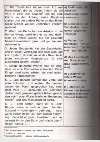 1. Die Deutschen haben eine Art von
Parenthese1, die sie bilden, indem sie ein
Verb in zwei Teile spalten2 und die eine
Hälfte an den Anfang eines Absatzes
stellen und die andere Hälfte an das Ende.
Diese Dinger werden „trennbare Verben“
genannt.
2. Wenn ein Deutscher ein Adjektiv in die
Hände kriegt, dekliniert er es und dekli­
niert es immer weiter, bis der gesunde
Menschenverstand ganz und gar heraus­
dekliniert ist.
3. Jedes Substantiv hat ein Geschlecht,
und in dieser Verteilung liegt kein Sinn und
kein System; deshalb muss das Geschlecht
jedes einzelnen Hauptwortes für sich
auswendig gelernt werden.
4. Einige deutsche Wörter sind so lang,
dass sie eine Perspektive aufweisen. Diese
Dinger sind keine Wörter, sie sind alpha­
betische Prozessionen.
5. ... und danach kommt das Verb, und
man bekommt zum ersten Mal heraus,
wovon der Mann gesprochen hat, nach
dem Verb [...] schaufelt der Schreiber
„haben sind gewesen gehabt haben gewor­
den sein“ oder Worte ähnlicher Bedeutung
hinein3, und das Monument ist fertig.
6 . [...] Sehr schön, dann ist er „der“
Regen, wenn er sich in dem ruhenden
Zustand — Nominativ — befindet. Aber
wenn dieser Regen auf dem Boden herum­
liegt, dann ist er genau lokalisiert, und das
versetzt ihn in den Dativ und macht „dem“
Regen daraus
a) Deklination il
Adjektive
(склонении прими
гательных)
b) Deklinatl......Int
Substantive (.im.
нение CyilU'i Hill
тельных)
c) Verben mit
trennbaren I ‘i ,i Ii «mh
(глаголы с o rfltjf
мой присынтИ)
d) das Ges« htm li!
der Substantive
(род сущееiниtf^H
ных)
e) zusammeiHi"
setzte Wör toi
(сложные споим)
f) Gebrauch dm
Hilfsverben (tu Itl»
зование вспомог«
тельных r/taioMin.i
1die Parenthese — лингв, вставка, внесение
2spalten = trennen
3hineinschaufeln — здесь: нагромождать
 