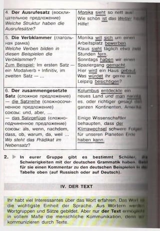4. Der Ausrufesatz (воскли­
цательное предложение)
Welche Struktur haben die
Ausrufesätze?
Monika sieht so nett imul
Wie schön ist das Wutti’i haiflB
Hilfe!
5. Die Verbklam m er (глаголь­
ная рамка)
Welche Verben bilden in
diesen Beispielen die
Verbklammer?
Zum Beispiel: Im ersten Satz —
ein Modalverb + Infinitiv, im
zweiten Satz — ...
Monika will sich um o Ii i p i i
Arbeitsplatz bewerben.
Klaus sieht täglich etwa 'whi
Stunden fern.
Sonntags haben wir olnun
Spazierqanq qemachl
Hier wird ein Haus tjiil».mj
Was würdet ihr gen ui In
Leipzig besichtigen?
6 . Der zusam m engesetzte
Satz (сложное предложение)
— die Satzreihe (сложносочи­
ненное предложение)
союзы: und, aber, ...
— das Satzaefüae (сложно­
подчиненное предложение)
союзы: als, wenn, nachdem,
dass, ob, warum, da, weil ...
Wo steht das Prädikat im
Nebensatz?
Kolumbus entdeckte nln
neues Land und man nunntjj
es. oder richtiger gesiigTMnii
ganzen Kontinenten, AmmiM
Einige Wissenschattlei
behaupten, dass der
Klimawechsel schwere
für unseren Planeten 1nlu
haben kann.
2. In eurer Gruppe gibt es bestimmt Schlllm, rill
Schwierigkeiten mit der deutschen Grammatik ImiImmi '»**M
für sie einen Kommentar zu den deutschen Beisplolan Im
Tabelle oben (auf Russisch oder auf Deutsch).
IV. DER TEXT
Ihr habt viel Interessantes über das Wort erfahren. Da:. W m i IM
die wichtigste Einheit der Sprache. Aus Wörtern w w iilffli
Wortgruppen und Sätze gebildet. Aber nur der Text ei mOtjIlfjjjH
in vollem Maße die menschliche Kommunikation, denn yvif f?
kommunizieren durch Texte.
 