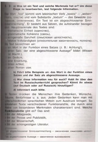 її) Was ist ein Text und welche Merkmale hat er? Um diese
I «ge zu beantworten, lest folgende Information.
W illi I „Text“ kommt vom lateinischen Verb „texere“ — „weben“
Hl«, плисти) und vom Substantiv „textum“ — das Gewebte (co-
Mintr сплетенное). Ein Text ist ein abgeschlossener Sinn-
■nniHMhiing1. Er besteht aus Sätzen, die aufeinander bezogen
f, Hnnplinerkmaie des Textes sind:
■pMintr.rhe Einheit (единство),
wpinm.ilische Kohärenz (связь),
■ » •m ä ß e Ganzheit (смысловая целостность),
Иіміїуп Vollständigkeit (относительная законченность, полнота).
bezeichnen wir:
■ і Wut! in der Funktion eines Satzes (z. B.: Achtung!),
■Німії Satz, der eine abgeschlossene Aussage2 bildet (Wissen
lut Mnoht.),
»Hi Undicht,
eitні l i/öhlung,
eiiiun Aitikel,
p p itii'ii Human usw.
ti) Führt bitte Beispiele an: das Wort in der Funktion eines
'■iil/os und der Satz als abgeschlossene Aussage.
ci) War diese Information neu für euch? Habt ihr über den
ІііиІ im Russischunterricht gesprochen? Könnt ihr etwas
(>nif Deutsch oder auf Russisch) hinzufügen?
•I) Informiert euch bitte.
ЙЬиіфім drücken die Menschen ihre Gedanken, Wünsche,
jynin. Bedürfnisse u. a. aus. Jeden Gedanken kann man mit
jjKni.liH’dlichen sprachlichen Mitteln zum Ausdruck bringen. So
шиїїоіі Texte verschiedener Funktionalstile, die durch eine
ПЦ viui besonderen Merkmalen charakterisiert sind. Welche
Hl<»M<ilstile gibt es? Das sind:
№ dm Alltagsrede,
M I tim I'resse und Publizistik,
ИІІ tlui Wissenschaft,
(lut schöngeistigen Literatur.
*i « Іщ і'ichlossener Sinnzusammenhang — законченная смысловая целост
і |#tY> *»
rtl'U"’lohlossene Aussage — законченное высказывание
 