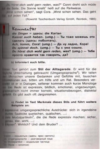 mf lior,i dich wohl gern reden, was?“ Conni dreht sich müde
Die Sonne knallt' heiß auf die Parkwiese.
IllM ichon sehen“, sagt Cora. „Wirst schon sehen. Das geht
uni |itdon Fall.“
tlh> Dinger = здесь: die Karten
Kannst auch haben. (umg.) — Ты тоже можешь это
пдолать (здесь: поболтать).
Ach, komm, Coral (umg.) — Да ну ладно, Кора!
üu spinnst doch, (umg.) — Ты с ума сошла.
Du hörst dich wohl gern reden, was? (umg.) — Тебе
просто нравится так говорить, да?
ii) Informiert euch bitte.
I I tuxl gehört zum Stil der Alltagsrede. Er wird für die
m l Unterhaltung gebraucht (Umgangssprache2). Wir teilen
BjltMNchen unsere Gedanken und Gefühle mit, tauschen
■Mllonon aus, bitten um Hilfe und um Rat. Besonders ver-
^ i'.i in in Dialogen, seltener kommen auch kurze Monologe
B ) i Rode ist expressiv, bildlich, emotional, ungezwungen,
IWinliM.li nicht immer korrekt, situationsbezogen, dialektal
; il) Mndet im Text Merkmale dieses Stils und führt weitere
iioittplele an:
mnivi! umgangssprachliche Ausdrücke: sich in irgendeine
IllD 8 oalecke quetschen, quatschen, ...;
Mmliilpartikeln3, die die Rede expressiv machen: sicher,
klar, wohl, ...;
(Rowohlt Taschenbuch Verlag GmbH, Reinbek, 1985)
ilM. Be gibt auch oft Jargonismen.
Bruder? ...
j i И1|и.1паться (здесь: ярко светить)
■
 