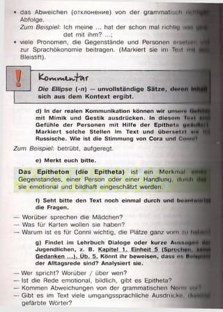 • das Abweichen (отклонение) von der grammatisch Hi){n
Abfolge.
Zum Beispiel: Ich meine ... hat der schon mal richtig wnirflL
det mit ihm? ...;
• viele Pronomen, die Gegenstände und Personen пм i .-m i
zur Sprachökonomie beitragen. (Markiert sie im I«•-1 mit |
Bleistift).
d) In der realen Kommunikation können wir unsot«
mit Mimik und Gestik ausdriicken. In diesom tn*t 4 «
Gefühle der Personen mit Hilfe der Epitheln
M arkiert solche Stellen im Text und überr.«>i/i «»tw Hit
Russische. Wie ist die Stimmung von Cora und Cumtlf
Zum Beispiel: betrübt, aufgeregt.
e) Merkt euch bitte.
Das E pitheton (d ie E p ith eta) ist ein Merkmal n in ifi
Gegenstandes, einer Person oder einer Handlung, dtirüh
sie emotional und bildhaft eingeschätzt werden.
f) Seht bitte den Text noch einmal durch und l>mmtwdf IM
die Fragen.
— Worüber sprechen die Mädchen?
— Was für Karten wollen sie haben?
— Warum ist es für Conni wichtig, die Plätze ganz vorn /11 imhart
g) Findet im Lehrbuch Dialoge oder kurze Autin«u*»H <№
Jugendlichen, z. B. Kapitel 1. Einheit 5 (Sprocltaiti f t f l|l
Gedanken ...). Üb. 5. Könnt ihr beweisen, dass on tM tfM H
der Alltagsrede sind? Analysiert sie.
— Wer spricht? Worüber / über wen?
— Ist die Rede emotional, bildlich, gibt es Epitheta?
— Kommen Abweichungen von der grammatischen Neim vui f
— Gibt es im Text viele umgangssprachliche Ausdriiekn, 'lMlo(if|
gefärbte Wörter?
Die Ellipse (-n) — unvollständige S ätze, doion Inh
sich aus dem Kontext ergibt.
 