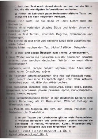 (
f) Seht den Text noch einmal durch und lest nur die Sätze
vor, die die wichtigsten Informationen enthalten.
U) Mndet im Lehrbuch populärwissenschaftliche Texte und
uiMlysiert sie nach folgenden Punkten.
^H }vun (von wem) ist die Rede im Text? Nennt bitte die
I (|tli liwufter.
BWpi< Im' Mittel verbinden einzelne Sätze und bilden einen ein-
H u illii linn Text?
H ih iln l Im Text Termini, abstrakte Begriffe, Definitionen und
I il Mmngen.
kommt im Text öfter vor: einfache Sätze oder zusammenge-
jie tfl" Sütze?
Milli iii' Mittel machen den Text bildhaft? (Bilder, Beispiele)
► t«) Hier sind einige Übungen zum Thema „Fremdwörter“.
Swt«'i Wörter waren ins Russische aus der deutschen Sprache
A llln lin t Von welchen deutschen Wörtern kommen diese
■fHlohm mgen?
........ ....... вахта, лагерь, солдат, штурман, кран, блик, ланд-
! ИI•I•|•I кухня, бутерброд, вафли
Ui» I, iluonden Internationalismen sind hier auf Russisch vorge-
UllHl Nennt deutsche Entsprechungen (mit dem Artikel).
H^Mliulllort euch mit Hilfe des Wörterbuches.
нм, парламент, характер, хор, экономика, океан, кафе, ракета,
Чш ш н.1й, программа, роман, реклама, проза, формулировать,
ТМИМ, химия, музыка
Internationalismen haben in der deutschen Sprache eine
Bedeutung als im Russischen. Welche? Schlagt im
B(jHtnil>iich nach.
i'inft hiikett, das Magazin, der Film, der Termin, intelligent, die
Induktion, die Spekulation
11) ln den Texten des Lehrbuches gibt es viele Fremdwörter.
In welchen Bereichen des öffentlichen Lebens werden sie
(johraucht (in Politik, W irtschaft, Kunst, Wissenschaft)?
Analysiert Beispiele aus den folgenden Texten.
J p y itu l 1. Einheit 1 (Lesen bedeutet ...). Üb. 8 .
К ш П о ! „Wiederholung“. Üb. 7.
 