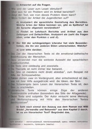c) Antwortet auf die Fragen.
Wi" wncl der Leser zum Lesen stimuliert?
$)|;n>i was für ein Problem wird im Artikel berichtet?
M u t der Text, wie man dieses Problem lösen kann?
W t/ii lordert der Artikel die Jugendlichen auf?
il) Analysiert die sprachliche Gestaltung des Berichtes.
Wolche Arten der Sätze kommen vor, gibt es Epitheta? Ist
«llo Sprache allgemein verständlich?
n) Findet im Lehrbuch Berichte und Artikel aus den
Zeitungen und Zeitschriften. Analysiert sie (seht die Fragen
oben, unter den Punkten c und d).
► Dor Stil der schöngeistigen Literatur hat viele Besonder-
liolten, die ihn von anderen Stilen unterscheiden. Welche?
n) Lest bitte darüber.
gm, Ziel der literarischen Texte ist die emotional-ästhetische
lnuiiiiliissung der Menschen.
I •.„ii vorwendet man die weiteste Auswahl der sprachlichen
AiHtiiiucksmittel.
im i< <te sind vieldeutig und assoziativ,
im ihumatik ist nicht immer klar benannt.
i»u. Sinn ist meistens nicht direkt ablesbar1, zum Beispiel mit
Hilf»' <Iim Schlüsselwörter.
Klon -.tehen zwar im Vordergrund, aber entscheidend ist das,
ft mit ihrer Hilfe ausgedrückt wird: die Ideen, der Sinn,
ij Schwierigste beim Lesen der literarischen Texte ist, den
im /u erschließen.
Ifmrlsche Texte können einige Züge der anderen
tiiiMimialstile enthalten (besonders des Stils der Alltagsrede).
W o loxte sind subjektiv. Der Autor versucht seine Meinung
M<l Weltanschauung mit Hilfe des literarischen Textes
IMi.fi/nsetzen2.
Ii) Seht noch einmal den Auszug aus dem Roman von Willi
Hrodel „Verwandte und Bekannte“ aus dem Kapitel 2 durch.
Int es ein literarischer Text? Begründet das.
Iii|fii iUr .!>ar — несчитываемый, неопознаваемый; здесь: неясен, непонмшм
MHil|tiol/i>n выражать, проводить (мысль)
 