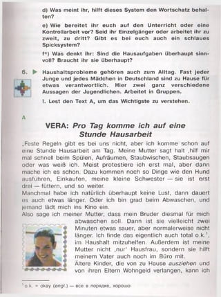 d) Was meint ihr, hilft dieses System den Wortschatz behal­
ten?
e) Wie bereitet ihr euch auf den Unterricht oder eine
Kontrollarbeit vor? Seid ihr Einzelgänger oder arbeitet ihr zu
zweit, zu dritt? Gibt es bei euch auch ein schlaues
Spicksystem?
f*) Was denkt ihr: Sind die Hausaufgaben überhaupt sinn­
voll? Braucht ihr sie überhaupt?
6. ► Haushaltsprobleme gehören auch zum Alltag. Fast jeder
Junge und jedes Mädchen in Deutschland sind zu Hause für
etwas verantwortlich. Hier zwei ganz verschiedene
Aussagen der Jugendlichen. Arbeitet in Gruppen.
I. Lest den Text A, um das Wichtigste zu verstehen.
A
VERA: Pro Tag komme ich auf eine
Stunde Hausarbeit
„Feste Regeln gibt es bei uns nicht, aber ich komme schon auf
eine Stunde Hausarbeit am Tag. Meine Mutter sagt halt .hilf mir
mal schnell beim Spülen, Aufräumen, Staubwischen, Staubsaugen
oder was weiß ich. Meist protestiere ich erst mal, aber dann
mache ich es schon. Dazu kommen noch so Dinge wie den Hund
ausführen, Einkäufen, meine kleine Schwester — sie ist erst
drei — füttern, und so weiter.
Manchmal habe ich natürlich überhaupt keine Lust, dann dauert
(iS auch etwas länger. Oder ich bin grad beim Abwaschen, und
jemand lädt mich ins Kino ein.
Also sage ich meiner Mutter, dass mein Bruder diesmal für mich
abwaschen soll. Dann ist sie vielleicht zwei
Minuten etwas sauer, aber normalerweise nicht
länger. Ich finde das eigentlich auch total o.k.1,
im Haushalt mitzuhelfen. Außerdem ist meine
Mutter nicht ,nur‘ Hausfrau, sondern sie hilft
meinem Vater auch noch im Büro mit.
Ältere Kinder, die von zu Hause ausziehen und
von ihren Eltern Wohngeld verlangen, kann ich
'o.k. = okay (engl.) — все в порядке, хорошо
 