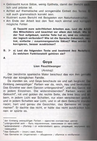 • Gebraucht kurze Sätze, wenig Epitheta, damit der Rum hl
lieh und präzise ist.
• Achtet auf thematische und sinngemäße Einheit dir. Iciu«,
soll auch grammatisch korrekt sein.
• Illustriert euren Bericht mit Beispielen von Naturkalai,iu>|i|»
• Am Ende der Arbeit lest den Text noch einmal und i"unjig|
mögliche Fehler.
d) Tauscht eure schriftlichen Arbeiten aus. Lest <li« ArHM
des Mitschülers und beachtet vor allem den Inhalt wi* »
der Text aufgebaut, welche Teile hat er, sind sio mltwIHlB
der logisch verbunden? Wie ist die Sprache (lakoniut i*, nmi
tral, einfache / zusammengesetzte Sätze)? Was wWhIhI UM
korrigieren, besser ausdrücken?
9. ► a) Lest die folgenden Texte und bestimmt ihre n«’<i..rn*iH
Zu welchem Funktionalstil gehören sie?
A
Goya
Lion Feuchtwanger
(Auszug)
Der berühmte spanische Maler beschaut das von ihm imtnitjB
Porträt der königlichen Familie.
Da standen sie, und Goya beschaute sie und sah beglüt kl IHR
Einklang zwiespältiger1 Farben war da, reich, neu und IxmIuiiImM
Das Einzelne war dem Ganzen untergeordnet2, und das G nnit tyfti
in jedem Einzelnen. Die widerstrebenden3 Farben w.mni öjf
Geleucht4, rot und golden die rechte Seite, die linke blau mul f l
bern, in jedem Licht war Schatten, nur eben verschieden u o ttifl
und in jedem Schatten war Licht, und in all dem Geleucht M antjfl
nackt, hart und genau die Gesichter, das Gemeine im Uaijtjif
meinen5. Er dachte das nicht, er hätte das nicht ausdrin km MH«
nen: er spürte es.
1der Einklang zwiespältiger Farben — единство контрастных цветов
2untergeordnet sein — быть подчиненным, зависимым от чего-либо
3widerstrebend — (Partizip I от widerstreben) здесь: спорящий, внуфимнв НЙЦ
тивящийся
4das Geleucht — (поэт.) свет, блеск
5das Gemeine im Ungemeinen — обыденное / обычное в необычном
 