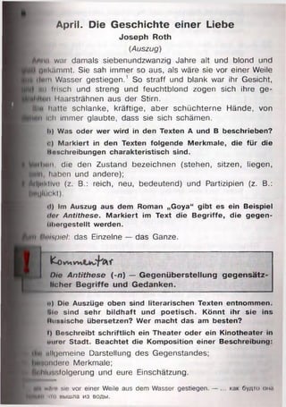 April. Die Geschichte einer Liebe
Joseph Roth
(Auszug)
'hui war damals siebenundzwanzig Jahre alt und blond und
1 Qttk/lmmt. Sie sah immer so aus, als wäre sie vor einer Weile
*111 Wasser gestiegen.1 So straff und blank war ihr Gesicht,
Mii Insch und streng und feuchtblond zogen sich ihre ge-
n Haarsträhnen aus der Stirn.
91h hatte schlanke, kräftige, aber schüchterne Hände, von
ii ich immer glaubte, dass sie sich schämen.
Ii) Was oder wer wird in den Texten A und B beschrieben?
«.) Markiert in den Texten folgende Merkmale, die für die
Moschreibungen charakteristisch sind.
krlmn, die den Zustand bezeichnen (stehen, sitzen, liegen,
...... haben und andere);
iil|»iMlve (z. B.: reich, neu, bedeutend) und Partizipien (z. B.:
P**gl(ickt).
<!) Im Auszug aus dem Roman „Goya“ gibt es ein Beispiel
ilor Antithese. Markiert im Text die Begriffe, die gegen­
libergestellt werden.
Umspiel: das Einzelne — das Ganze.
fco irtnw*
Die Antithese (-n) — G egenüberstellung g eg en sätz­
licher B egriffe und G edanken.
o) Die Auszüge oben sind literarischen Texten entnommen.
t>lo sind sehr bildhaft und poetisch. Könnt ihr sie ins
Itussische übersetzen? Wer macht das am besten?
f) Beschreibt schriftlich ein Theater oder ein Kinotheater in
otiter Stadt. Beachtet die Komposition einer Beschreibung:
allgemeine Darstellung des Gegenstandes;
sondere Merkmale;
hin sfolgerung und eure Einschätzung.
wflm sie vor einer Weile aus dem Wasser gestiegen. — ... как будто омп
i чю вышла из воды.
 