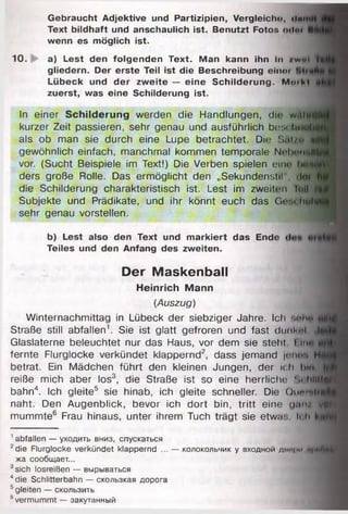 __________
Gebraucht Adjektive und Partizipien, Vergleich«), ilmtll)
Text bildhaft und anschaulich ist. Benutzt Fotos od«) | |
wenn es möglich ist.
10. a) Lest den folgenden Text. Man kann ihn In /w«| I«
gliedern. Der erste Teil ist die Beschreibung einoi
Lübeck und der zweite — eine Schilderung. Mm hl
zuerst, was eine Schilderung ist.
In einer Schilderung werden die Handlungen, di»; w.ilmif*
kurzer Zeit passieren, sehr genau und ausführlich besohrltfl
als ob man sie durch eine Lupe betrachtet. Die Sat/u fllf
gewöhnlich einfach, manchmal kommen temporale N e h w itt
vor. (Sucht Beispiele im Text!) Die Verben spielen eine hall
ders große Rolle. Das ermöglicht den „Sekundenstil", dm
die Schilderung charakteristisch ist. Lest im zweiten lull fl!
Subjekte und Prädikate, und ihr könnt euch das Ge-u liuhj
sehr genau vorstellen.
b) Lest also den Text und markiert das Ende
Teiles und den Anfang des zweiten.
Der Maskenball
Heinrich Mann
(Auszug)
Winternachmittag in Lübeck der siebziger Jahre. Ich nnhit jfl
Straße still abfallen1. Sie ist glatt gefroren und fast dunknl le
Glaslaterne beleuchtet nur das Haus, vor dem sie stellt l im>
fernte Flurglocke verkündet klappernd2, dass jemand je flH H<
betrat. Ein Mädchen führt den kleinen Jungen, der ich hin
reiße mich aber los3, die Straße ist so eine herrliche ü o hllftjH
bahn4. Ich gleite5 sie hinab, ich gleite schneller. Die Oiinm lrff
naht. Den Augenblick, bevor ich dort bin, tritt eine g n n i^ H ^
mummte6 Frau hinaus, unter ihrem Tuch trägt sie etwa:, ii h
1abfallen — уходить вниз, спускаться
2die Flurglocke verkündet klappernd ... — колокольчик у входной днпри n|iuhm
жа сообщает...
3sich losreißen — вырываться
4die Schlitterbahn — скользкая дорога
5gleiten — скользить
6vermummt — закутанный
 