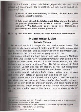 ■ ji Im l.auf nicht halten, ich fahre gegen sie, sie war nicht
luif den Anprall1. Da es glatt ist, fällt sie. Da es dunkel ist,
K))iniiiino' ich.
o) Findet in der Beschreibung Epitheta, die den Platz der
Handlung charakterisieren.
il) Seht noch einmal die letzten zwei Sätze durch. Sie haben
dio gleiche grammatische Struktur. Welche? Diese „gram­
matische" Wiederholung zeigt, dass zwei Handlungen
dloichzeitig und sehr schnell passieren.
| i ^ u) Lest den Text. Könnt ihr seine Redeform bestimmen?
Meine erste Liebe
Ludwig Thoma
1 # hI olnmal wurde ich ausgerufen und sollte weiter lesen. Weil
E
| ihm an die Marie gedacht hatte, wusste ich nicht einmal das
|?|lr»l, wo wir standen, und da kriegte ich einen brennroten Kopf.
Bin Piolessor fiel das auf und er ging auf mich zu.
Iln h Buchte schnell im Buch herum und gab meinem Nachbar
Pmii lull „Wo stehen wir? Herrgottsakrament!“ Der dumme Kerl
K
n ilti ‘;o leise, dass ich es nicht verstehen konnte, und der
M io r war schon an meinem Platz. Da fiel auf einmal ein Brief
Caesar und lag am Boden. Er war auf Rosapapier
Hihilohnn und mit einem wohlriechenden Pulver bestreut3,
llt ili wollte schnell mit dem Fuße darauf treten, aber es ging
BM fTiohr. Der Professor bückte sich und hob ihn auf.
/(/<»nt nah er mich an und ließ seine Augen so weit heraushän-
Iri dass man sie mit einer Schere hätte abschneiden können.
b )ii Nah er den Brief an und roch daran, und dann nahm er ihn
■yMim heraus. Dabei schaute er mich immer durchbohrender4
i , L id man merkte, wie es ihn freute, dass er etwas erwischt''
.All«.
■ 1 wi" nicht gefasst auf den Anprall — она не была готова к столкновению
■Мнншиш — спасаться бегством
Н ( шиши wohlriechenden Pulver bestreut — посыпано душистой пудрой
^Bhhiili'ond — пронзительный (взгляд)
■ffim 1I1OH — застать, уличить
 
