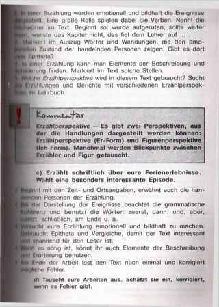 OHii'i Erzählung werden emotionell und bildhaft die Ereignisse
)llt. Eine große Rolle spielen dabei die Verben. Nennt die
jörter im Text. Beginnt so: wurde aufgerufen, sollte weiter
, wusste das Kapitel nicht, das fiel dem Lehrer auf ... .
ikUMt im Auszug Wörter und Wendungen, die den emo-
Irm Zustand der handelnden Personen zeigen. Gibt es dort
I i»ilhota?
(iluui Erzählung kann man Elemente der Beschreibung und
frung finden. Markiert im Text solche Stellen.
lOhn Erzählperspektive wird in diesem Text gebraucht? Sucht
ijr/llilungen und Berichte mit verschiedenen Erzählperspek-
iin Lehrbuch.
K-0w» f
Erzählperspektive — Es gibt zwei Perspektiven, aus
Her die Handlungen dargesteilt werden können:
Erzählperspektive (Er-Form) und Figurenperspektive
(Ich-Form). Manchmal werden Blickpunkte zwischen
Erzähler und Figur getauscht.
c) Erzählt schriftlich über eure Ferienerlebnisse.
Wählt eine besonders interessante Episode.
lunt mit den Zeit- und Ortsangaben, erwähnt auch die han-
don Personen der Erzählung.
dur Darstellung der Ereignisse beachtet die grammatische
ftrenz und benutzt die Wörter: zuerst, dann, und, aber,
£1, schließlich, am Ende u. a.
in ht eure Erzählung emotionell und bildhaft zu machen.
ucht Epitheta und Vergleiche, damit der Text interessant
npannend für den Leser ist.
n es nötig ist, könnt ihr auch Elemente der Beschreibung
Erörterung benutzen.
finde der Arbeit lest den Text noch einmal und korrigiert
liehe Fehler.
(I) Tauscht eure Arbeiten aus. Schätzt sie ein, korrigiert,
wenn es Fehler gibt.
 