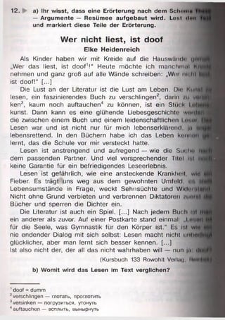 12. i a) Ihr wisst, dass eine Erörterung nach dem SchrmtH
— Argumente — Resümee aufgebaut wird. Lont Hon
und markiert diese Teile der Erörterung.
Wer nicht liest, ist doof
Elke Heidenreich
Als Kinder haben wir mit Kreide auf die Hauswand«- цн
„Wer das liest, ist doof1!“ Heute möchte ich manchmal Ц|
nehmen und ganz groß auf alle Wände schreiben: „Wim m< hl II
ist doof!“ [...]
Die Lust an der Literatur ist die Lust am Leben. Dir Im mul
lesen, ein faszinierendes Buch zu verschlingen2, dann /и va»
ken3, kaum noch auftauchen4 zu können, ist ein Stück I u||
kunst. Dann kann es eine glühende Liebesgeschichte! ■л/шПнН
die zwischen einem Buch und einem leidenschaftlichen I ш>*л
Lesen war und ist nicht nur für mich lebenserklärend, jet *
lebensrettend. In den Büchern habe ich das Leben können
lernt, das die Schule vor mir versteckt hatte.
Lesen ist anstrengend und aufregend — wie die Sm Im и
dem passenden Partner. Und viel versprechender Titol i i n
keine Garantie für ein befriedigendes Leseerlebnis.
Lesen ist gefährlich, wie eine ansteckende Krankhoil, wm
Fieber. Es trägt uns weg aus dem gewohnten Umfeld. ■ -.1
Lebensumstände in Frage, weckt Sehnsüchte und W idm ia
Nicht ohne Grund verbieten und verbrennen Diktatoren /urii*|
Bücher und sperren die Dichter ein.
Die Literatur ist auch ein Spiel. [...] Nach jedem Buch lul
ein anderer als zuvor. Auf einer Postkarte stand einmal: „I • t f f l
für die Seele, was Gymnastik für den Körper ist.“ Es r.l wirt
nie endender Dialog mit sich selbst: Lesen macht nicht unhrtfj
glücklicher, aber man lernt sich besser kennen. [...]
Ist also nicht der, der all das nicht wahrhaben will — nun |o ri(
(Kursbuch 133 Rowohlt Verlag, Hnli
b) Womit wird das Lesen im Text verglichen?
1doof = dumm
2verschlingen — глотать, проглотить
3versinken — погрузиться, утонуть
4auftauchen — всплыть, вынырнуть
 