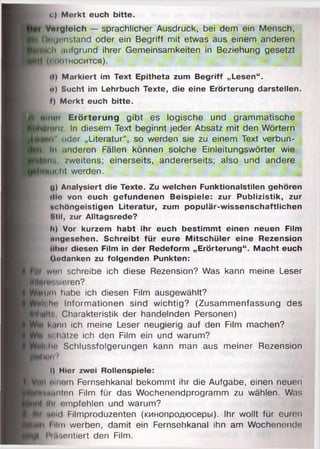 c) Merkt euch bitte.
Vorgleich — sprachlicher Ausdruck, bei dem ein Mensch,
Qwgenstand oder ein Begriff mit etwas aus einem anderen
teil aufgrund ihrer Gemeinsamkeiten in Beziehung gesetzt
(соотносится).
•I) Markiert im Text Epitheta zum Begriff „Lesen“.
«) Sucht im Lehrbuch Texte, die eine Erörterung darstellen,
f) Merkt euch bitte.
flner Erörterung gibt es logische und grammatische
ironz. In diesem Text beginnt jeder Absatz mit den Wörtern
:“ ii" oder „Literatur“, so werden sie zu einem Text verbun-
i In anderen Fällen können solche Einleitungswörter wie
Iwiiü, zweitens; einerseits, andererseits; also und andere
Milcht werden.
d) Analysiert die Texte. Zu welchen Funktionalstilen gehören
«llo von euch gefundenen Beispiele: zur Publizistik, zur
nchöngeistigen Literatur, zum populär-wissenschaftlichen
Btll, zur Alltagsrede?
Ii) Vor kurzem habt ihr euch bestimmt einen neuen Film
ungesehen. Schreibt für eure Mitschüler eine Rezension
aber diesen Film in der Redeform „Erörterung“. Macht euch
Üodanken zu folgenden Punkten:
t)r wnn schreibe ich diese Rezension? Was kann meine Leser
‘Ijrensieren?
mm habe ich diesen Film ausgewählt?
Joho Informationen sind wichtig? (Zusammenfassung des
Ute, Charakteristik der handelnden Personen)
kann ich meine Leser neugierig auf den Film machen?
м n<liätze ich den Film ein und warum?
lolio Schlussfolgerungen kann man aus meiner Rezension
In'II?
I) Hier zwei Rollenspiele:
in» einem Fernsehkanal bekommt ihr die Aufgabe, einen neuen
ffiinnten Film für das Wochenendprogramm zu wählen. Was
t Ihi empfehlen und warum?
■ пни! Filmproduzenten (кинопродюсеры). Ihr wollt für euren
и I ilm werben, damit ein Fernsehkanal ihn am Wochenende
к Prttsentiert den Film.
 