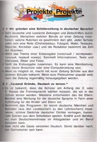 I. Wir gründen eine Schülerzeitung in deutscher Sprache!
• Seht deutsche und russische Zeitungen und Zeitschriften durch,
bestimmt, Menschen welcher Berufe an einer Zeitung mitar-
heiten; welche Rubriken es gewöhnlich dort gibt. Jeder Schüler
w.ihlt sich eine Rolle (Chefredakteur, Fotograf, Maler, Textautor,
11«»porter, Korrektor usw.) und die Redaktion bestimmt die Zahl
dm Rubriken.
• W.ihlt das Thema einer Erstausgabe (пилотный / эксперимен-
щльный, первый номер). Sammelt Informationen, Texte und
Interviews, Bilder und Fotos.
• Mellt die Erstausgabe zusammen. Es kann eine Wandzeitung,
tune kleine Broschüre oder eine Computerzeitung sein.
• Wenn es möglich ist, macht mit eurer Zeitung Schüler aus den
f, anderen Schulen bekannt. Wenn eure Pilotnummer populär wird,
kinn die Zeitung regelmäßig herausgegeben werden.
► „Tausend G ründe, Deutsch zu lern en .“
• 18 ist bekannt, dass die Schüler am Anfang der 2. oder
l> Klasse die Fremdsprache wählen müssen, die sie in der
Schule lernen werden. Meistens entscheiden das die Eltern.
Heieitet eine Werbung für die deutsche Sprache in Form einer
Aufführung für die Kinder und Eltern vor.
• Bestimmt das Programm. Ihr könnt deutsche Märchen und
II.illaden (aus den Lesebüchern zu den Lehrbüchern) insze­
nieren, schöne Gedichte deutscher Dichter vortragen, humor-
volle Szenen aus dem Schulleben spielen. Erzählt auch darüber,
wo man Deutschkenntnisse im Alltagsleben und im Beruf
benutzen kann.
• Aher nicht alle Gäste verstehen Deutsch. Denkt darüber nach,
I woi Dolmetscher sein kann.
 