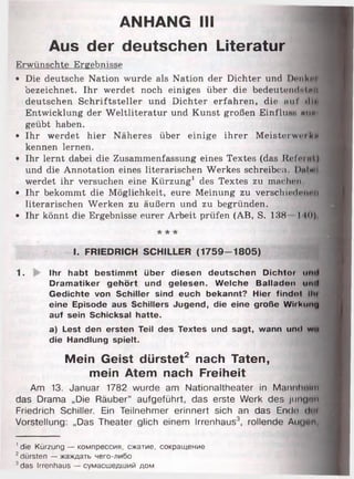 ANHANG III
Aus der deutschen Literatur
Erwünschte Ergebnisse
• Die deutsche Nation wurde als Nation der Dichter u n d D enkni
bezeichnet. Ihr werdet noch einiges über die b e d e u te iu lritn ii
deutschen Schriftsteller und Dichter erfahren, d ie a u f •11••
Entwicklung der W eltliteratur und Kunst großen Einflu.sH mm*
geübt haben.
• Ihr werdet hier Näheres über einige ihrer Meisterwerk*
kennen lernen.
• Ihr lernt dabei die Zusammenfassung eines Textes (das Referiil,)
und die Annotation eines literarischen Werkes schreiben. DiiIh i
werdet ihr versuchen eine Kürzung1 des Textes zu machen,
• Ihr bekommt die Möglichkeit, eure Meinung zu verschiedenen
literarischen Werken zu äußern und zu begründen.
• Ihr könnt die Ergebnisse eurer Arbeit prüfen (AB, S. 138 I 10)
* * rk
I. FRIEDRICH SCHILLER (1 7 5 9 -1 8 0 5 )
1. Ihr habt bestimmt über diesen deutschen Dichtor und
Dramatiker gehört und gelesen. Welche Balladen und
Gedichte von Schiller sind euch bekannt? Hier findet lli»
eine Episode aus Schillers Jugend, die eine große Witkiinu
auf sein Schicksal hatte.
a) Lest den ersten Teil des Textes und sagt, wann und wo
die Handlung spielt.
Mein Geist dürstet2 nach Taten,
mein Atem nach Freiheit
Am 13. Januar 1782 wurde am Nationaltheater in Manul.......
das Drama „Die Räuber“ aufgeführt, das erste Werk des jungen
Friedrich Schiller. Ein Teilnehmer erinnert sich an das Ende dcit
Vorstellung: „Das Theater glich einem Irrenhaus3, rollende Au<|en,
' die Kürzung — компрессия, сжатие, сокращение
2dürsten — жаждать чего-либо
3das Irrenhaus — сумасшедший дом
 