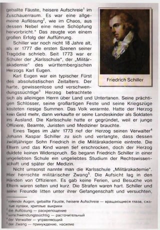 ijoballte Fäuste, heisere Aufschreie1 im
/uschauerraum. Es war eine allge­
meine Auflösung2, wie im Chaos, aus
Messen Nebel eine neue Schöpfung
hi'rvorbricht.“ Das zeugte von einem
großen Erfolg der Aufführung.
Schiller war noch nicht 18 Jahre alt,
als er 1777 die ersten Szenen seiner
h.tgödie schrieb. Seit 1773 war er
Schüler der „Karlsschule“, der „Militär­
akademie“ des württembergischen
llorzogs Karl Eugen.
Karl Eugen war ein typischer Fürst
<l«>s absolutistischen Zeitalters. Der
harte, gewissenlose und Verschwen­
dung ssü ch te 3 Herzog betrachtete
Bich als alleinigen Herrn über Land und Untertanen. Seine prächti-
gon Schlösser, seine großartigen Feste und seine Kriegszüge
kosteten riesige Summen. Das Volk verarmte. Hatte der Herzog
k«»ui Geld mehr, dann verkaufte er seine Landeskinder als Soldaten
Ins Ausland. Die Karlsschule hatte er gegründet, weil er junge
i >lli/iere, Beamte, Juristen und Mediziner brauchte.
Eines Tages im Jahr 1773 rief der Herzog seinen Verwalter4
.Inhann Kaspar Schiller zu sich und verlangte, dass dessen
zwölfjähriger Sohn Friedrich in die Militärakademie eintrete. Die
I lloin und das Kind waren tief erschrocken, doch der Herzog
duldete keinen Widerspruch. So begann Friedrich Schiller in einer
Ungeliebten Schule ein ungeliebtes Studium der Rechtswissen-
м haft und später der Medizin.
Nicht umsonst nannte man die Karlsschule „Militärakademie“.
Hin herrschte militärischer Zwang5. Die Aufsicht lag in den
Hunden von Offizieren. Es gab keine Ferien, und Besuche von
I Itoin waren selten und kurz. Die Strafen waren hart. Schiller und
M ine Freunde litten unter ihrer Gefangenschaft und versuchten,
■ ■
1mllrnde Augen, geballte Fäuste, heisere Aufschreie — вращающиеся глаза, сжа-
twu кулаки, хриплые выкрики
'Hi«’ Auflösung — раскрепощение
*verw;hwendungssüchtig — расточительный
' IIm Verwalter — управляющий
dm Zwang — принуждение, насилие
Friedrich Schiller
 