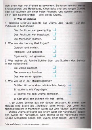 sich einen Rest von Freiheit zu bewahren. Sie lasen heimlich Wmkf
Shakespeares und Rousseaus, Klopstocks und des jungen GootHl
oder sie träumten von einer freien Republik. Und Schiller schnob *
oft in den Nachtstunden — sein erstes Drama.
b) Was ist richtig?
1. Welchen Eindruck machte das Drama „Die Räuber“ aul (Um
Publikum in Mannheim?
Das Publikum war gleichgültig. J M
Das Publikum war begeistert.
Die Menschen lachten. j m
2. Wie war der Herzog Karl Eugen?
Gerecht und ehrlich. J 1
Intelligent und gebildet. J M
Eigensinnig und grausam.
3. Was meinte die Familie Schiller über das Studium des Sohnui
in der Karlsschule?
Sie waren glücklich.
Sie waren erschrocken.
Das war schon geplant. u
4. Wie war es in der Militärakademie?
Schiller litt unter dem militärischen Zwang
Er studierte mit Vergnügen.
Er konnte frei sein Drama schreiben.
c) Lest jetzt den zweiten Teil des Textes.
1780 wurde Schiller aus der Schule entlassen. Er erhielt vom
Herzog eine Stelle als „Medikus“ beim Militär. Der Leitet dnn
Nationaltheaters in Mannheim wurde auf „Die Räuber“ aufmerl''..mi
Dieses Drama entstand aus einem Geist der Auflehnung' gtiynii
den Zwang der Karlsschule. Sein Thema ist die Auflehnung olnfff
jungen Menschen gegen den Zwang einer bösen, unfreien WHi
J
J
J
' die Auflehnung — сопротивление, протест
 