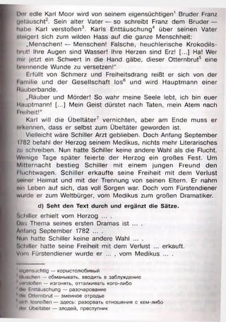 Der edie Karl Moor wird von seinem eigensüchtigen1 Bruder Franz
(jotäuscht2. Sein alter Vater — so schreibt Franz dem Bruder —
h.ibe Karl verstoßen3. Karls Enttäuschung4 über seinen Vater
•.teigert sich zum wilden Hass auf die ganze Menschheit:
„Menschen! — Menschen! Falsche, heuchlerische Krokodils-
brut! Ihre Augen sind Wasser! Ihre Herzen sind Erz! [...] Ha! Wer
rim jetzt ein Schwert in die Hand gäbe, dieser Otternbrut5 eine
Nennende Wunde zu versetzen!“
Erfüllt von Schmerz und Freiheitsdrang reißt er sich von der
I amilie und der Gesellschaft los6 und wird Hauptmann einer
Räuberbande.
„Räuber und Mörder! So wahr meine Seele lebt, ich bin euer
ll.iuptmann! [...] Mein Geist dürstet nach Taten, mein Atem nach
I reiheit!“
Karl will die Übeltäter7 vernichten, aber am Ende muss er
mkennen, dass er selbst zum Übeltäter geworden ist.
Vielleicht wäre Schiller Arzt geblieben. Doch Anfang September
I782 befahl der Herzog seinem Medikus, nichts mehr Literarisches
/u schreiben. Nun hatte Schiller keine andere Wahl als die Flucht.
Wenige Tage später feierte der Herzog ein großes Fest. Um
Mitternacht bestieg Schiller mit einem jungen Freund den
l luchtwagen. Schiller erkaufte seine Freiheit mit dem Verlust
'.einer Heimat und mit der Trennung von seinen Eltern. Er nahm
»In Leben auf sich, das voll Sorgen war. Doch vom Fürstendiener
wurde er zum Weltbürger, vom Medikus zum großen Dramatiker.
d) Seht den Text durch und ergänzt die Sätze.
Schiller erhielt vom Herzog ... .
Das Thema seines ersten Dramas ist ... .
Anfang September 1782 ... .
Nun hatte Schiller keine andere Wahl ... .
Schiller hatte seine Freiheit mit dem Verlust ... erkauft.
Vom Fürstendiener wurde er ... , vom Medikus ... .
1«Igensüchtig — корыстолюбивый
'Wuschen — обманывать, вводить в заблуждение
* vnistoßen — изгонять, отталкивать кого-либо
4rlio Enttäuschung — разочарование
йrlli* Otternbrut — змеиное отродье
мuli.h losreißen — здесь: разорвать отношения с кем-либо
?(1ш Übeltäter — злодей, преступник
 