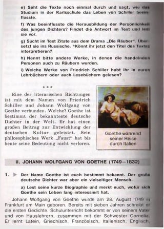 e) Seht die Texte noch einmal durch und sagt, wln <1
Studium in der Karlsschule das Leben von Schiller bo«
flusste.
f) Was beeinflusste die Herausbildung der Persönlich!«
des jungen Dichters? Findet die Antwort im Text und .... .
sie vor.
g) Sucht im Text Zitate aus dem Drama „Die Räuber“ . ÜImm
setzt sie ins Russische. *Könnt ihr jetzt den Titel des TomImm
interpretieren?
h) Nennt bitte andere Werke, in denen die handolnih<n
Personen auch zu Räubern wurden.
i) Welche Werke von Friedrich Schiller habt ihr in oumn
Lehrbüchern oder auch Lesebüchern gelesen?
* * *
Eine der literarischen Richtungen
ist m it dem Namen von Friedrich
Schiller und Johann W olfgang von
Goethe verblinden. Welche? Goethe ist
bestim m t der bekannteste deutsche
Dichter in der W elt. Er hat einen
großen Beitrag zur Entwicklung der
deutschen Kultur geleistet. Sein
philosophisches Werk „Faust“ hat bis
heute seine Bedeutung nicht verloren.
II. JOHANN WOLFGANG VON GOETHE (1749-1832)
1. Der Name Goethe ist euch bestimmt bekannt. Der groll«
deutsche Dichter war aber ein vielseitiger Mensch.
a) Lest seine kurze Biographie und merkt euch, wofür «loh
Goethe sein Leben lang interessiert hat.
Johann Wolfgang von Goethe wurde am 28. August 174*» im
Frankfurt am Main geboren. Bereits mit sieben Jahren schreibt m
die ersten Gedichte. Schulunterricht bekommt er von seinem V.it«m
und von Hauslehrern, zusammen mit der Schwester Cornelia
Er lernt Latein, Griechisch, Französisch, Italienisch, Englisch,
Goethe während
seiner Reise
durch Italien
 