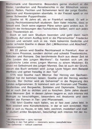 Mathematik und Geometrie. Besonders gerne studiert er d ir
Milder, Landkarten und Reiseberichte in der Bibliothek seines
Vaters. Reiten, Fechten und Schwimmen lernt der junge Goethe,
/mchnen und Klavierspielen ebenfalls. In der Freizeit spielt er mit
‘.nner Schwester Puppentheater.
Goethe ist 16 Jahre alt, als er Frankfurt verlässt. Er will in
loipzig Rechtswissenschaft studieren. Sein Vater möchte, dass er
Anwalt wird. Doch seine eigenen Pläne sehen ganz anders aus. Er
Itrsucht die Vorlesungen des Fachdichters Geliert, sieht sich jedes
neue Theaterstück an.
Doch er soll sein Studium beenden und geht dann nach
Miaßburg. Auf einem Ausflug lernt er die Pfarrertochter1 Friederike
kennen und verliebt sich in sie. Viele bekannte Gedichte und
I Inder schreibt Goethe in dieser Zeit („Willkommen und Abschied“,
„I leidenröslein“).
Mit 22 Jahren wird Goethe Rechtsanwalt in Frankfurt. Aber er
luhrt keine Prozesse, sondern dichtet und schreibt Theaterstücke,
Malladen und Romane. Das berühmteste Buch aus dieser Zeit ist
Die Leiden des jungen Werthers“. Es handelt sich um die
unglückliche Liebe eines jungen Mannes zu einem Mädchen. Es
nndet mit Selbstmord des jungen Mannes. Das ist auch der Grund,
warum das Buch verboten wird: Junge Leute folgen dem Beispiel
Wnthers und gehen freiwillig in den Tod2.
1775 reist Goethe nach Weimar. Der Herzog von Sachsen-
Wnimar hat ihn kommen lassen. Goethe und der Herzog werden
I munde. Der Dichter wird als Geheimrat3 in die Regierung des
Landes aufgenommen. Er kümmert sich um Finanzen und Theater,
'.tiaßenbau und Bergwerke, Soldaten und Diplomatie. Trotzdem
hat er noch Zeit zu dichten und zu forschen. Zehn Jahre dauert
diese Weimarer Zeit. In diesen Jahren begann er, sich intensiv mit
Hiologie zu beschäftigen, besonders mit Anatomie und dem
Wrrden der Formen in Tier- und Pflanzenwelt.
1785 fährt Goethe nach Italien, wo er fast zwei Jahre lebt. In
Itrm existiert eine Künstlerkolonie, in der er sich einrichtet. Hier
lnhlt er sich zu Hause, er lebt, liebt, zeichnet, modelliert und malt.
I i '.tudiert antike Skulpturen, beschäftigt sich intensiv mit der ita-
' <ln» Pfarrertochter — дочь пастора
Imiwllllg in den Tod gehen — покончить жизнь самоубийством
’ (1мг Geheimrat — тайный советник
 
