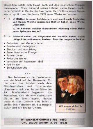 Revolution setzte sich Heine auch mit den politischen rhiuiinii
auseinander. Noch während seines Lebens waren Heines pnliu
sehe Gedichte in Deutschland verboten. Der Einfluss seinei Ponriin
war so groß, dass die Nazis 1933 seine Werke verbrannten
1. ► a) Blättert in euren Lehrbüchern und sucht nach Gedicliion
von Heine. Welche russischen Dichter haben seine Wuiho
übersetzt?
b) Im Rahmen welcher literarischen Richtung schuf Huiito
seine lyrischen Werke?
2. ► Schreibt selbst die Biographie von Heinrich Heine. Suoht
nötige Informationen im Lexikon. Beachtet folgende Punkto
• Geburtsort und Geburtsdatum
• Familie und Kinderjahre
• Studium und Ausbildung
• Erste literarische Erfolge
• Pariser Jahre
• Politische Werke
• Verhalten zur Revolution 1848
• Tod im Exil
• Schlussfolgerung
* * *
Das Interesse an der Volkskunst
war ein Merkmal der Romantik, für
die auch das Streben nach dem
M ärchenhaften und Irrationalen
charakteristisch war. In der Mitte des
19. Jahrhunderts begannen die
Deutschen, sich als eine einheitliche
Nation zu identifizieren, darum
wandten sich Dichter und Schrift­
steller dem Volkserbe zu. Ein Beispiel
dafür sind die Brüder Grimm.
Wilhelm und Jacob
Grimm
IV. WILHELM GRIMM (1785-1859)
UND JACOB GRIMM (1786-1863)
 