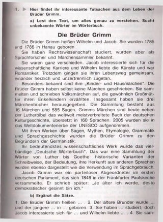 1. Hier findet ihr interessante Tatsachen aus dem Leben dor
Brüder Grimm.
a) Lest den Text, um alles genau zu verstehen. Sucht
unbekannte Wörter im Wörterbuch.
Die Brüder Grimm
Die Brüder Grimm heißen Wilhelm und Jacob. Sie wurden 1785
und 1786 in Hanau geboren.
Sie haben Rechtswissenschaft studiert, wurden aber als
Sprachforscher und Märchensammler bekannt.
Sie waren ganz verschieden. Jacob interessierte sich für die
wissenschaftliche Karriere und Wilhelm liebte die Künste und war
Romantiker. Trotzdem gingen sie ihren Lebensweg gemeinsam,
einander herzlich und unzertrennlich zugetan.
Besonders bekannt sind ihre „Kinder- und Hausmärchen“. Die
Brüder Grimm haben selbst keine Märchen geschrieben. Sie sam­
melten und schrieben Volksmärchen auf, die gewöhnlich Großmüt­
ter ihren Enkelkindern erzählten. Insgesamt haben sie drei
Märchenbücher herausgegeben. Die Sammlung besteht aus
16 Märchen und 585 Sagen. Grimms Märchen sind heute neben
der Lutherbibel das weltweit meistverbreitete Buch der deutschen
Kulturgeschichte, übersetzt in 160 Sprachen. 2005 wurden sie in
das Weltdokumentenerbe der UNESCO aufgenommen.
Mit ihren Werken über Sagen, Mythen, Etymologie, Grammatik
und Sprachgeschichte wurden die Brüder Grimm zu den
Begründern der Germanistik.
Ihr bedeutendstes wissenschaftliches Werk wurde das viel­
bändige „Deutsche Wörterbuch“. Das war eine Sammlung der
Wörter von Luther bis Goethe: historische Varianten der
Schreibweise, der Bedeutung, ihre Herkunft aus anderen Sprachen
wurden ebenso dargestellt wie die Verwendung im Sprachgebrauch
Jacob Grimm war ein parteiloser Abgeordneter im ersten
deutschen Parlament, das sich 1848 in der Frankfurter Paulskirche
versammelte. Er schrieb später: „Je älter ich werde, desto
demokratischer gesinnt bin ich.“
b) Ergänzt die Sätze.
I Die Brüder Grimm heißen ... . 2. Der ältere Brunder wurde
und der jüngere ... in ... geboren. 3. Sie haben ... studiert, doch
Jacob interessierte sich für ... und Wilhelm liebte ... . 4. Sie sarn
 