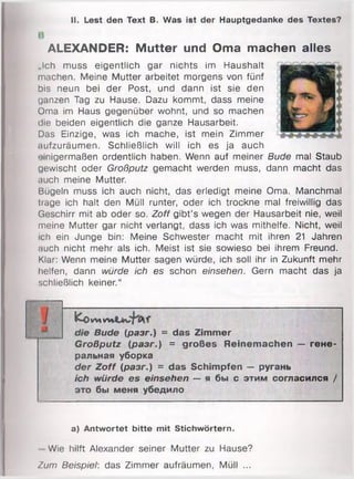 II. Lest den Text B. Was ist der Hauptgedanke des Textes?
ALEXANDER: Mutter und Oma machen alles
„Ich muss eigentlich gar nichts im Haushalt
machen. Meine Mutter arbeitet morgens von fünf
bis neun bei der Post, und dann ist sie den
ganzen Tag zu Hause. Dazu kommt, dass meine
Oma im Haus gegenüber wohnt, und so machen
die beiden eigentlich die ganze Hausarbeit.
Das Einzige, was ich mache, ist mein Zimmer
.lufzuräumen. Schließlich will ich es ja auch
einigermaßen ordentlich haben. Wenn auf meiner Bude mal Staub
gewischt oder Großputz gemacht werden muss, dann macht das
auch meine Mutter.
Bügeln muss ich auch nicht, das erledigt meine Oma. Manchmal
trage ich halt den Müll runter, oder ich trockne mal freiwillig das
Geschirr mit ab oder so. Zoff gibt’s wegen der Hausarbeit nie, weil
meine Mutter gar nicht verlangt, dass ich was mithelfe. Nicht, weil
ich ein Junge bin: Meine Schwester macht mit ihren 21 Jahren
auch nicht mehr als ich. Meist ist sie sowieso bei ihrem Freund.
Klar: Wenn meine Mutter sagen würde, ich soll ihr in Zukunft mehr
helfen, dann würde ich es schon einsehen. Gern macht das ja
schließlich keiner.“
fcoVMW»
die Bude (разг.) = das Zimmer
Großputz (разг.) = großes Reinemachen — гене­
ральная уборка
der Zoff (разг.) = das Schimpfen — ругань
ich würde es einsehen — я бы с этим согласился /
это бы меня убедило
a) Antwortet bitte mit Stichwörtern.
- Wie hilft Alexander seiner Mutter zu Hause?
Zum Beispiel: das Zimmer aufräumen, Müll ...
 