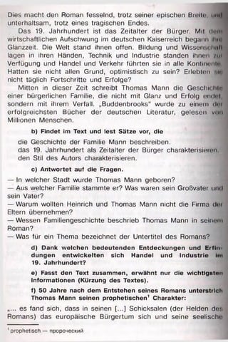 Dies macht den Roman fesselnd, trotz seiner epischen Breil«•, mul
unterhaltsam, trotz eines tragischen Endes.
Das 19. Jahrhundert ist das Zeitalter der Bürger. Mil dem
wirtschaftlichen Aufschwung im deutschen Kaiserreich begann ihm
Glanzzeit. Die Welt stand ihnen offen. Bildung und Wissenschaft
lagen in ihren Händen, Technik und Industrie standen ihnen / im
Verfügung und Handel und Verkehr führten sie in alle Kontinent«
Hatten sie nicht allen Grund, optimistisch zu sein? Erlebten ми
nicht täglich Fortschritte und Erfolge?
Mitten in dieser Zeit schreibt Thomas Mann die Geschu hte
einer bürgerlichen Familie, die nicht mit Glanz und Erfolg endnl
sondern mit ihrem Verfall. „Buddenbrooks“ wurde zu einem dei
erfolgreichsten Bücher der deutschen Literatur, gelesen von
Millionen Menschen.
b) Findet im Text und lest Sätze vor, die
die Geschichte der Familie Mann beschreiben.
das 19. Jahrhundert als Zeitalter der Bürger charakterisier« >n
den Stil des Autors charakterisieren.
c ) Antwortet auf die Fragen.
— In weicher Stadt wurde Thomas Mann geboren?
— Aus welcher Familie stammte er? Was waren sein Großvater und
sein Vater?
— Warum wollten Heinrich und Thomas Mann nicht die Firma (lei
Eltern übernehmen?
— Wessen Familiengeschichte beschrieb Thomas Mann in seinem
Roman?
— Was für ein Thema bezeichnet der Untertitel des Romans?
d) Dank welchen bedeutenden Entdeckungen und Erfin
düngen entwickelten sich Handel und Industrie Im
19. Jahrhundert?
e) Fasst den Text zusammen, erwähnt nur die wichtigsten
Informationen (Kürzung des Textes).
f) 50 Jahre nach dem Entstehen seines Romans unterstrich
Thomas Mann seinen prophetischen1 Charakter:
.... es fand sich, dass in seinen [...] Schicksalen (der Helden des
Romans) das europäische Bürgertum sich und seine seelische
1prophetisch — пророческий
 