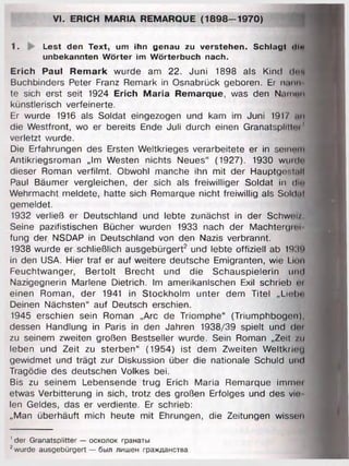 VI. ERICH MARIA REMARQUE (1898-1970)
1. Lest den Text, um ihn genau zu verstehen. Schlagt <IIm
unbekannten Wörter im Wörterbuch nach.
Erich Paul Remark wurde am 22. Juni 1898 als Kind dun
Buchbinders Peter Franz Remark in Osnabrück geboren. Er n.uin
te sich erst seit 1924 Erich Maria Remarque, was den Naimm
künstlerisch verfeinerte.
Er wurde 1916 als Soldat eingezogen und kam im Juni 1917 .im
die Westfront, wo er bereits Ende Juli durch einen Granatspilll< i 1
verletzt wurde.
Die Erfahrungen des Ersten Weltkrieges verarbeitete er in seinum
Antikriegsroman „Im Westen nichts Neues“ (1927). 1930 wuulo
dieser Roman verfilmt. Obwohl manche ihn mit der Hauptge:.i.Ht
Paul Bäumer vergleichen, der sich als freiwilliger Soldat in diu
Wehrmacht meldete, hatte sich Remarque nicht freiwillig als Soldul
gemeldet.
1932 verließ er Deutschland und lebte zunächst in der Schwei/
Seine pazifistischen Bücher wurden 1933 nach der Machtergim
fung der NSDAP in Deutschland von den Nazis verbrannt.
1938 wurde er schließlich ausgebürgert2 und lebte offiziell ab 193!)
in den USA. Hier traf er auf weitere deutsche Emigranten, wie Lion
Feuchtwanger, Bertolt Brecht und die Schauspielerin und
Nazigegnerin Marlene Dietrich. Im amerikanischen Exil schrieb m
einen Roman, der 1941 in Stockholm unter dem Titel ,,Liel>»'
Deinen Nächsten“ auf Deutsch erschien.
1945 erschien sein Roman „Are de Triomphe“ (Triumphbogen),
dessen Handlung in Paris in den Jahren 1938/39 spielt und dm
zu seinem zweiten großen Bestseller wurde. Sein Roman „Zeit /u
leben und Zeit zu sterben“ (1954) ist dem Zweiten Weltkrim i
gewidmet und trägt zur Diskussion über die nationale Schuld und
Tragödie des deutschen Volkes bei.
Bis zu seinem Lebensende trug Erich Maria Remarque imntm
etwas Verbitterung in sich, trotz des großen Erfolges und des vi<•
len Geldes, das er verdiente. Er schrieb:
„Man überhäuft mich heute mit Ehrungen, die Zeitungen wissen
' der Granatsplitter — осколок гранаты
7wurde ausgebürgert — был лишен гражданства
 