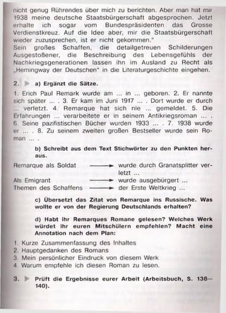 nicht genug Rührendes über mich zu berichten. Aber man hat mir
1938 meine deutsche Staatsbürgerschaft abgesprochen. Jetzt
erhalte ich sogar vom Bundespräsidenten das Grosse
Verdienstkreuz. Auf die Idee aber, mir die Staatsbürgerschaft
wieder zuzusprechen, ist er nicht gekommen.“
Sein großes Schaffen, die detailgetreuen Schilderungen
Ausgestoßener, die Beschreibung des Lebensgefühls der
Nachkriegsgenerationen lassen ihn im Ausland zu Recht als
„Hemingway der Deutschen“ in die Literaturgeschichte eingehen.
2. a) Ergänzt die Sätze.
1. Erich Paul Remark wurde am ... in ... geboren. 2. Er nannte
sich später ... . 3. Er kam im Juni 1917 ... . Dort wurde er durch
. verletzt. 4. Remarque hat sich nie ... gemeldet. 5. Die
I rfahrungen ... verarbeitete er in seinem Antikriegsroman ... .
6. Seine pazifistischen Bücher wurden 1933 ... . 7. 1938 wurde
er ... . 8. Zu seinem zweiten großen Bestseller wurde sein Ro­
man ... .
b) Schreibt aus dem Text Stichwörter zu den Punkten her­
aus.
Remarque als Soldat --------- ► wurde durch Granatsplitter ver­
letzt ...
Als Emigrant --------- ► wurde ausgebürgert ...
Themen des Schaffens --------- ► der Erste Weltkrieg ...
c) Übersetzt das Zitat von Remarque ins Russische. Was
wollte er von der Regierung Deutschlands erhalten?
d) Habt ihr Remarques Romane gelesen? Welches Werk
würdet ihr euren Mitschülern empfehlen? Macht eine
Annotation nach dem Plan:
1. Kurze Zusammenfassung des Inhaltes
Hauptgedanken des Romans
3. Mein persönlicher Eindruck von diesem Werk
A. Warum empfehle ich diesen Roman zu lesen.
3. Prüft die Ergebnisse eurer Arbeit (Arbeitsbuch, S. 138
140).
 